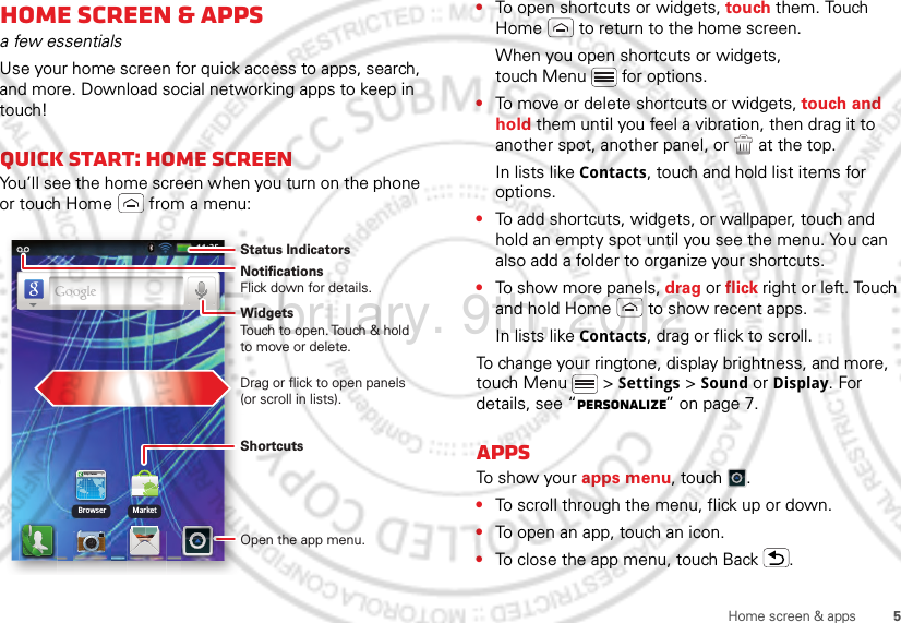 5Home screen &amp; appsHome screen &amp; appsa few essentialsUse your home screen for quick access to apps, search, and more. Download social networking apps to keep in touch!Quick start: Home screenYou’ll see the home screen when you turn on the phone or touch Home  from a menu:http://www.Browser MarketNotificationsFlick down for details.Status IndicatorsShortcuts Open the app menu.WidgetsTouch to open. Touch &amp; hold to move or delete.Drag or flick to open panels (or scroll in lists).•To open shortcuts or widgets, touch them. Touch Home  to return to the home screen.When you open shortcuts or widgets, touch Menu  for options.•To move or delete shortcuts or widgets, touch and hold them until you feel a vibration, then drag it to another spot, another panel, or   at the top.In lists like Contacts, touch and hold list items for options.•To add shortcuts, widgets, or wallpaper, touch and hold an empty spot until you see the menu. You can also add a folder to organize your shortcuts.•To show more panels, drag or flick right or left. Touch and hold Home  to show recent apps.In lists like Contacts, drag or flick to scroll.To change your ringtone, display brightness, and more, touch Menu  &gt; Settings &gt; Sound or Display. For details, see “Personalize” on page 7.AppsTo show your apps menu, touch .•To scroll through the menu, flick up or down.•To open an app, touch an icon.•To close the app menu, touch Back .February. 9th, 2012