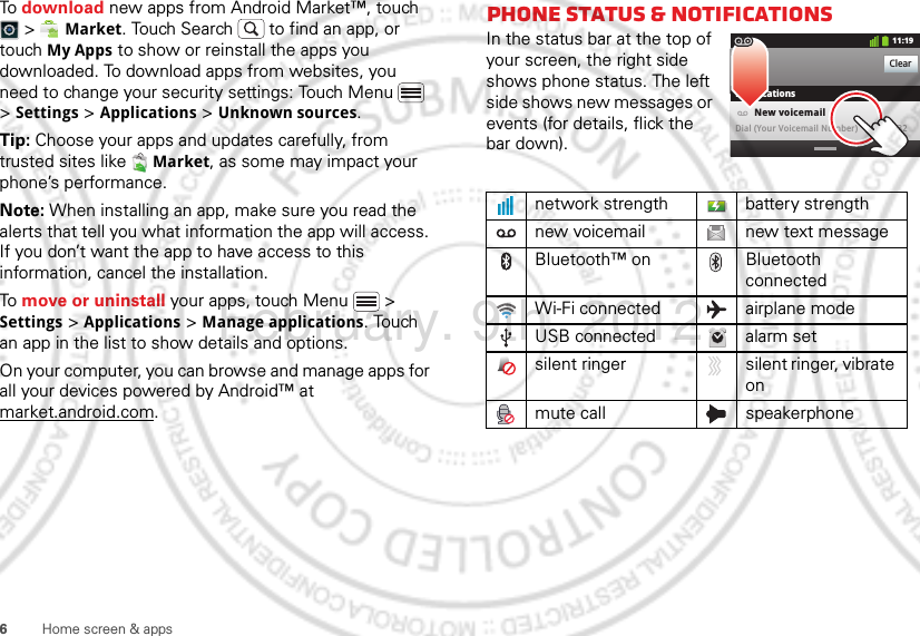 6Home screen &amp; appsTo download new apps from Android Market™, touch  &gt;  Market. Touch Search  to find an app, or touch My Apps to show or reinstall the apps you downloaded. To download apps from websites, you need to change your security settings: Touch Menu  &gt; Settings &gt; Applications &gt; Unknown sources.Tip: Choose your apps and updates carefully, from trusted sites like  Market, as some may impact your phone’s performance.Note: When installing an app, make sure you read the alerts that tell you what information the app will access. If you don’t want the app to have access to this information, cancel the installation.To move or uninstall your apps, touch Menu  &gt; Settings &gt; Applications &gt; Manage applications. Touch an app in the list to show details and options.On your computer, you can browse and manage apps for all your devices powered by Android™ at market.android.com.Phone status &amp; notificationsIn the status bar at the top of your screen, the right side shows phone status. The left side shows new messages or events (for details, flick the bar down).network strength battery strengthnew voicemail new text messageBluetooth™ on Bluetooth connectedWi-Fi connected airplane modeUSB connected alarm setsilent ringer silent ringer, vibrate onmute call speakerphoneClearNotifications10:32New voicemailDial (Your Voicemail Number)11:19February. 9th, 2012