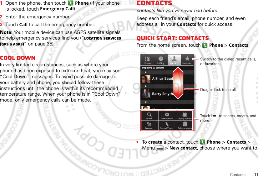 11Contacts  1Open the phone, then touch  Phone (if your phone is locked, touch Emergency Call).2Enter the emergency number.3Touch Call to call the emergency number.Note: Your mobile device can use AGPS satellite signals to help emergency services find you (“Location Services (GPS &amp; AGPS)” on page 35).Cool downIn very limited circumstances, such as where your phone has been exposed to extreme heat, you may see “Cool Down” messages. To avoid possible damage to your battery and phone, you should follow these instructions until the phone is within its recommended temperature range. When your phone is in “Cool Down” mode, only emergency calls can be made.Contactscontacts like you’ve never had beforeKeep each friend’s email, phone number, and even address all in your Contacts for quick access.Quick start: ContactsFrom the home screen, touch Phone &gt; Contacts•To create a contact, touch Phone &gt; Contacts &gt; Menu  &gt; New contact, choose where you want to PhoneDisplaying 20 contactsContacts FavoritesCall logABCArthur BaudoBarry SmythCheyenne MedinaChristine FanningSearch New contactAccounts Import/Export Delete contactsDisplay optionsDrag or flick to scroll.Switch to the dialer, recent calls, or favorites.Touch        to search, create, and more.February. 9th, 2012