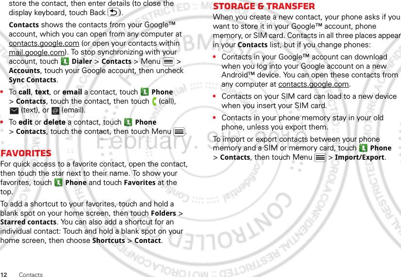 12 Contactsstore the contact, then enter details (to close the display keyboard, touch Back ).Contacts shows the contacts from your Google™ account, which you can open from any computer at contacts.google.com (or open your contacts within mail.google.com). To stop synchronizing with your account, touch  Dialer &gt; Contacts &gt; Menu  &gt; Accounts, touch your Google account, then uncheck Sync Contacts.•To call, text, or email a contact, touch  Phone &gt;Contacts, touch the contact, then touch  (call), (text), or  (email).•To edit or delete a contact, touch  Phone &gt;Contacts, touch the contact, then touch Menu .FavoritesFor quick access to a favorite contact, open the contact, then touch the star next to their name. To show your favorites, touch  Phone and touch Favorites at the top.To add a shortcut to your favorites, touch and hold a blank spot on your home screen, then touch Folders &gt; Starred contacts. You can also add a shortcut for an individual contact: Touch and hold a blank spot on your home screen, then choose Shortcuts &gt; Contact.Storage &amp; transferWhen you create a new contact, your phone asks if you want to store it in your Google™ account, phone memory, or SIM card. Contacts in all three places appear in your Contacts list, but if you change phones:•Contacts in your Google™ account can download when you log into your Google account on a new Android™ device. You can open these contacts from any computer at contacts.google.com.•Contacts on your SIM card can load to a new device when you insert your SIM card.•Contacts in your phone memory stay in your old phone, unless you export them.To import or export contacts between your phone memory and a SIM or memory card, touch  Phone &gt;Contacts, then touch Menu  &gt; Import/Export.February. 9th, 2012