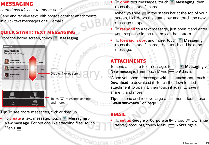 13MessagingMessagingsometimes it’s best to text or email...Send and receive text with photos or other attachments, in quick text messages or full emails.Quick start: Text messagingFrom the home screen, touch  Messaging.Tip: To see more messages, flick or drag up.•To create a text message, touch  Messaging &gt; New message. For options like attaching files, touch Menu .MessagingNew messageCompose new message1225455878714447772222You had 1 missed call from 122545458787   ...  17 Aug Wanna catch something to eat tonight? How about ...  17 Aug 12223334545Ha! Thanks. 16 Aug SettingsDelete threadsSearchComposeDrag or flick to scroll.Touch        to change settings and more.•To open text messages, touch  Messaging, then touch the sender’s name.When you see   in the status bar at the top of your screen, flick down the status bar and touch the new message to open it.•To respond to a text message, just open it and enter your response in the text box at the bottom.•To forward, copy, and more, touch  Messaging, touch the sender’s name, then touch and hold the message.AttachmentsTo send a file in a text message, touch  Messaging &gt; New message, then touch Menu  &gt; Attach.When you open a message with an attachment, touch Download to download it. Touch the downloaded attachment to open it, then touch it again to save it, share it, and more.Tip: To send and receive large attachments faster, use “Wi-Fi networks” on page 25.Email•To set up Google or Corporate (Microsoft™ Exchange server) accounts, touch Menu  &gt; Settings &gt; February. 9th, 2012