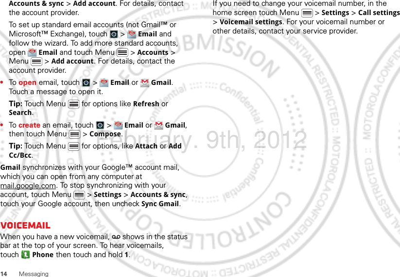 14 MessagingAccounts &amp; sync &gt; Add account. For details, contact the account provider.To set up standard email accounts (not Gmail™ or Microsoft™ Exchange), touch   &gt;  Email and follow the wizard. To add more standard accounts, open  Email and touch Menu  &gt; Accounts &gt; Menu  &gt; Add account. For details, contact the account provider.•To open email, touch   &gt;  Email or  Gmail. Touch a message to open it.Tip: Touch Menu  for options like Refresh or Search.•To create an email, touch   &gt;  Email or  Gmail, then touch Menu  &gt; Compose.Tip: Touch Menu  for options, like Attach or Add Cc/Bcc.Gmail synchronizes with your Google™ account mail, which you can open from any computer at mail.google.com. To stop synchronizing with your account, touch Menu  &gt; Settings &gt; Accounts &amp; sync, touch your Google account, then uncheck Sync Gmail.VoicemailWhen you have a new voicemail,   shows in the status bar at the top of your screen. To hear voicemails, touch Phone then touch and hold 1.If you need to change your voicemail number, in the home screen touch Menu  &gt; Settings &gt; Call settings &gt; Voicemail settings. For your voicemail number or other details, contact your service provider.February. 9th, 2012