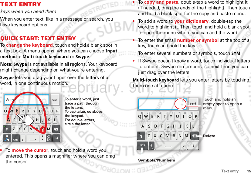 15Text entryText entrykeys when you need themWhen you enter text, like in a message or search, you have keyboard options.Quick start: Text entryTo change the keyboard, touch and hold a blank spot in a text box. A menu opens, where you can choose Input method &gt; Multi-touch keyboard or Swype.Note: Swype is not available in all regions. Your keyboard might change depending on what you’re entering.Swype lets you drag your finger over the letters of a word, in one continuous motion.•To move the cursor, touch and hold a word you entered. This opens a magnifier where you can drag the cursor.Send:-)ASDFGHJKLQWE R T Y U I OPZXCVBNM@#12 3 _%()!7890 /?&amp;$456+:;“,,.SYMTo enter a word, just trace a path through the letters.To capitalize, go above the keypad.For double letters, circle the letter.To enter a word, just trace a path through the letters.To capitalize, go above the keypad.For double letters, circle the letter.AnneAnneAnneAEN•To copy and paste, double-tap a word to highlight it (if needed, drag the ends of the highlight). Then touch and hold a blank spot for the copy and paste menu.•To add a word to your dictionary, double-tap the word to highlight it. Then touch and hold a blank spot to open the menu where you can add the word.•To enter the small number or symbol at the top of a key, touch and hold the key.To enter several numbers or symbols, touch SYM.•If Swype doesn’t know a word, touch individual letters to enter it. Swype remembers, so next time you can just drag over the letters.Multi-touch keyboard lets you enter letters by touching them one at a time.Send:-)ASDFGHJKLQWE R T Y U I OPZXCVBNM123 7890456?123.Touch and hold an empty spot to open a menu.DeleteSymbols/NumbersFebruary. 9th, 2012