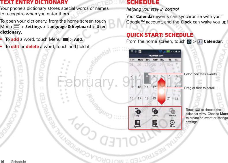 16 ScheduleText entry dictionaryYour phone’s dictionary stores special words or names to recognize when you enter them.To open your dictionary, from the home screen touch Menu  &gt; Settings &gt; Language &amp; keyboard &gt; User dictionary.•To add a word, touch Menu  &gt; Add.•To edit or delete a word, touch and hold it.Schedulehelping you stay in controlYo ur  Calendar events can synchronize with your Google™ account, and the Clock can wake you up!Quick start: ScheduleFrom the home screen, touch   &gt;  Calendar.SUN MON TUE WED THU FRI SATOCTOBER 201111:35 AMDayAgendaWeekTodayMonthMoreDrag or flick to scroll.Color indicates events.Touch       to choose the calendar view. Choose More to create an event or change settings.February. 9th, 2012