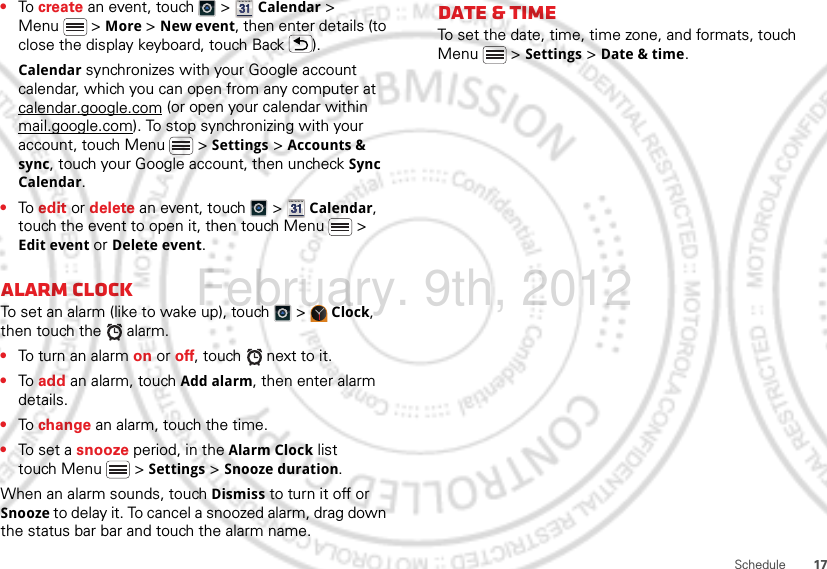 17Schedule•To create an event, touch   &gt;  Calendar &gt; Menu  &gt; More &gt; New event, then enter details (to close the display keyboard, touch Back ).Calendar synchronizes with your Google account calendar, which you can open from any computer at calendar.google.com (or open your calendar within mail.google.com). To stop synchronizing with your account, touch Menu  &gt; Settings &gt; Accounts &amp; sync, touch your Google account, then uncheck Sync Calendar.•To edit or delete an event, touch   &gt;  Calendar, touch the event to open it, then touch Menu  &gt; Edit event or Delete event.Alarm clockTo set an alarm (like to wake up), touch   &gt;  Clock, then touch the   alarm.•To turn an alarm on or off, touch   next to it.•To add an alarm, touch Add alarm, then enter alarm details.•To change an alarm, touch the time.•To set a snooze period, in the Alarm Clock list touch Menu  &gt; Settings &gt; Snooze duration.When an alarm sounds, touch Dismiss to turn it off or Snooze to delay it. To cancel a snoozed alarm, drag down the status bar bar and touch the alarm name.Date &amp; timeTo set the date, time, time zone, and formats, touch Menu  &gt; Settings &gt; Date &amp; time.February. 9th, 2012