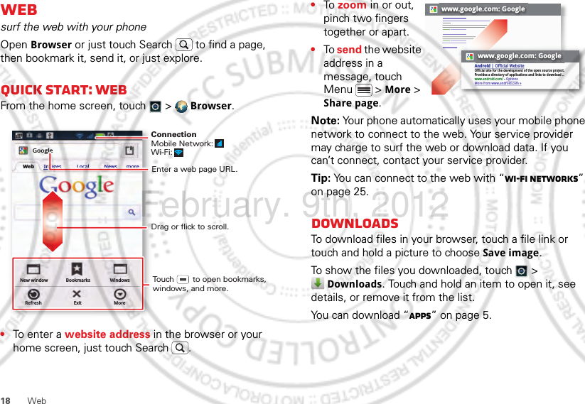 18 WebWebsurf the web with your phoneOpen Browser or just touch Search  to find a page, then bookmark it, send it, or just explore. Quick start: WebFrom the home screen, touch   &gt;  Browser.•To ent e r a website address in the browser or your home screen, just touch Search .New windowRefreshBookmarksExitWindowsMoreWeb Images Local News moreGoogleDrag or flick to scroll.Enter a web page URL.Touch        to open bookmarks, windows, and more.ConnectionMobile Network: Wi-Fi: •To zoom in or out, pinch two fingers together or apart.•To send the website address in a message, touch Menu  &gt; More &gt; Share page.Note: Your phone automatically uses your mobile phone network to connect to the web. Your service provider may charge to surf the web or download data. If you can’t connect, contact your service provider.Tip: You can connect to the web with “Wi-Fi networks” on page 25.DownloadsTo download files in your browser, touch a file link or touch and hold a picture to choose Save image.To show the files you downloaded, touch   &gt; Downloads. Touch and hold an item to open it, see details, or remove it from the list.You can download “Apps” on page 5.www.google.com: Googlewww.google.com: GoogleAndroid | Official WebsiteOfficial site for the development of the open source project. Provides a directory of applications and links to download ..www.android.com/ - OptionsMore from www.android.com »February. 9th, 2012