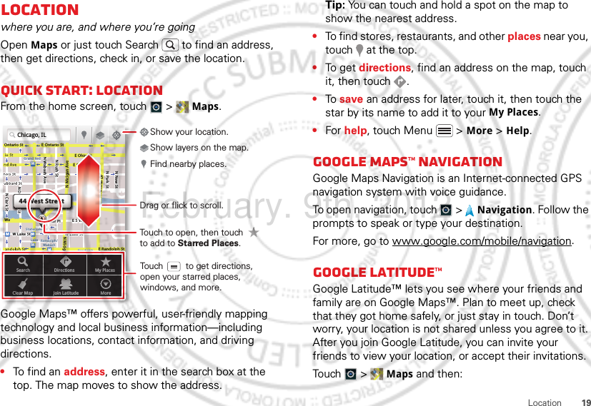 19LocationLocationwhere you are, and where you’re goingOpen Maps or just touch Search  to find an address, then get directions, check in, or save the location.Quick start: LocationFrom the home screen, touch  &gt;  Maps.Google Maps™ offers powerful, user-friendly mapping technology and local business information—including business locations, contact information, and driving directions.•To find an address, enter it in the search box at the top. The map moves to show the address.Chicago, ILN Clark StWacker DrME Ontario StE Ohio StN Rush StN Park StN New StN Wabash AveN Dearborn StE Grand AveE Randolph StN Micigan AveN Micigan AverD submuloC NW Lake St W Lake StE Wacker PlState/LakeGrand RedLakeRandolphSt MetraRandolph/WabashWashington-BlueE S WaterStMMMMOntario StDDDeeeeeaaarrbbboorrnn SSSt44 West StreetASearchClear MapDirectionsJoin LatitudeMy PlacesMoreTouch to open, then touch to add to Starred Places.Drag or flick to scroll.Find nearby places.Show your location.Show layers on the map.Touch         to get directions, open your starred places, windows, and more.Tip: You can touch and hold a spot on the map to show the nearest address.•To find stores, restaurants, and other places near you, touch   at the top.•To get  directions, find an address on the map, touch it, then touch  .•To save an address for later, touch it, then touch the star by its name to add it to your My Places.•For help, touch Menu  &gt; More &gt; Help.Google Maps™ NavigationGoogle Maps Navigation is an Internet-connected GPS navigation system with voice guidance.To open navigation, touch  &gt;  Navigation. Follow the prompts to speak or type your destination.For more, go to www.google.com/mobile/navigation.Google Latitude™Google Latitude™ lets you see where your friends and family are on Google Maps™. Plan to meet up, check that they got home safely, or just stay in touch. Don’t worry, your location is not shared unless you agree to it. After you join Google Latitude, you can invite your friends to view your location, or accept their invitations.Touch &gt; Maps and then:February. 9th, 2012