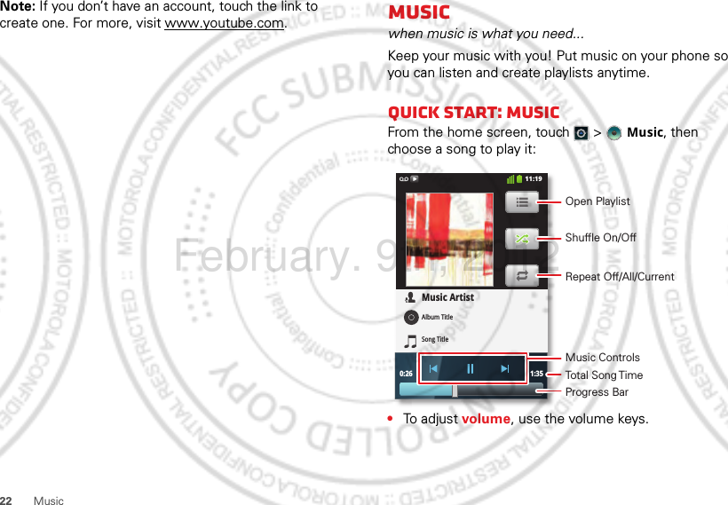 22 MusicNote: If you don’t have an account, touch the link to create one. For more, visit www.youtube.com.Musicwhen music is what you need...Keep your music with you! Put music on your phone so you can listen and create playlists anytime.Quick start: MusicFrom the home screen, touch  &gt;  Music, then choose a song to play it:•To adjust volume, use the volume keys.0:26 1:35Music ArtistAlbum TitleSong Title11:19Open PlaylistShuffle On/OffRepeat Off/All/CurrentMusic ControlsTotal Song TimeProgress BarFebruary. 9th, 2012