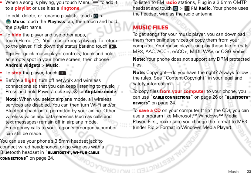 23Music•When a song is playing, you touch Menu  to add it to a playlist or use it as a ringtone.To edit, delete, or rename playlists, touch  &gt; Music touch the Playlists tab, then touch and hold the playlist name.•To hide the player and use other apps, touch Home . Your music keeps playing. To return to the player, flick down the status bar and touch .Tip: For quick music player controls, touch and hold an empty spot in your home screen, then choose Android widgets &gt; Music.•To stop the player, touch .•Before a flight, turn off network and wireless connections so that you can keep listening to music: Press and hold Power/Lock key  &gt; Airplane mode.Note: When you select airplane mode, all wireless services are disabled. You can then turn Wi-Fi and/or Bluetooth back on, if permitted by your airline. Other wireless voice and data services (such as calls and text messages) remain off in airplane mode. Emergency calls to your region&apos;s emergency number can still be made.You can use your phone’s 3.5mm headset jack to connect wired headphones, or go wireless with a Bluetooth headset in “Bluetooth™, Wi-Fi, &amp; cable connections” on page 24.To listen to FM radio stations, Plug in a 3.5mm OMTP headset and touch  &gt;  FM Radio. Your phone uses the headset wire as the radio antenna.Music filesTo get songs for your music player, you can download them from online services or copy them from your computer. Your music player can play these file formats: MP3, AAC, ACC+, eACC+, MIDI, WAV, or OGG Vorbis.Note: Your phone does not support any DRM protected files.Note: Copyright—do you have the right? Always follow the rules. See “Content Copyright” in your legal and safety information.To copy files from your computer to your phone, you can use “Cable connections” on page 26 or “Bluetooth™ devices” on page 24.To  save a CD on your computer (“rip” the CD), you can use a program like Microsoft™ Windows™ Media Player. First, make sure you change the format to MP3 (under Rip &gt; Format in Windows Media Player).February. 9th, 2012