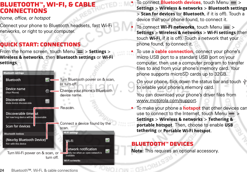 24 Bluetooth™, Wi-Fi, &amp; cable connectionsBluetooth™, Wi-Fi, &amp; cable connectionshome, office, or hotspotConnect your phone to Bluetooth headsets, fast Wi-Fi networks, or right to your computer.Quick start: connectionsFrom the home screen, touch Menu  &gt; Settings &gt; Wireless &amp; networks, then Bluetooth settings or Wi-Fi settings.Wi-Fi networksWi-Fi settingsNotify me when an open network is availableNetwork notificationWi-FiBluetooth devicesBluetooth settings(Your Phone)Device nameScan for devicesMake device discoverableDiscoverableBluetoothPair with this device(Nearby Bluetooth Device)Set how long device will be discoverableDiscoverable timeoutTurn Bluetooth power on &amp; scan, or turn off.Change your phone’s Bluetooth device name.Turn Wi-Fi power on &amp; scan, or  turn off.Re-scan.Connect a device found by the scan.•To connect Bluetooth devices, touch Menu  &gt; Settings &gt; Wireless &amp; networks &gt; Bluetooth settings &gt; Scan for devices (or Bluetooth, if it is off). Touch a device that your phone found, to connect it.•To connect Wi-Fi networks, touch Menu  &gt; Settings &gt; Wireless &amp; networks &gt; Wi-Fi settings (then touch Wi-Fi, if it is off). Touch a network that your phone found, to connect it.•To us e  a  cable connection, connect your phone’s micro USB port to a standard USB port on your computer, then use a computer program to transfer files to and from your phone’s memory card. Your phone supports microSD cards up to 32GB.On your phone, flick down the status bar and touch   to enable your phone’s memory card.You can download your phone’s driver files from www.motorola.com/support.•To make your phone a hotspot that other devices can use to connect to the Internet, touch Menu  &gt; Settings &gt; Wireless &amp; networks &gt; Tethering &amp; portable hotspot. Then, choose to enable USB tethering or Portable Wi-Fi hotspot.Bluetooth™ devicesNote: This requires an optional accessory.February. 9th, 2012