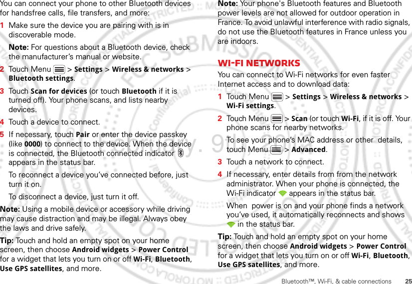 25Bluetooth™, Wi-Fi, &amp; cable connectionsYou can connect your phone to other Bluetooth devices for handsfree calls, file transfers, and more:  1Make sure the device you are pairing with is in discoverable mode.Note: For questions about a Bluetooth device, check the manufacturer’s manual or website.2Touch Menu  &gt; Settings &gt; Wireless &amp; networks &gt; Bluetooth settings.3Touch Scan for devices (or touch Bluetooth if it is turned off). Your phone scans, and lists nearby devices.4Touch a device to connect.5If necessary, touch Pair or enter the device passkey (like 0000) to connect to the device. When the device is connected, the Bluetooth connected indicator   appears in the status bar.To reconnect a device you’ve connected before, just turn it on.To disconnect a device, just turn it off.Note: Using a mobile device or accessory while driving may cause distraction and may be illegal. Always obey the laws and drive safely.Tip: Touch and hold an empty spot on your home screen, then choose Android widgets &gt; Power Control for a widget that lets you turn on or off Wi-Fi, Bluetooth, Use GPS satellites, and more.Note: Your phone&apos;s Bluetooth features and Bluetooth power levels are not allowed for outdoor operation in France. To avoid unlawful interference with radio signals, do not use the Bluetooth features in France unless you are indoors.Wi-Fi networksYou can connect to Wi-Fi networks for even faster Internet access and to download data:  1Touch Menu  &gt; Settings &gt; Wireless &amp; networks &gt; Wi-Fi settings.2Touch Menu  &gt; Scan (or touch Wi-Fi, if it is off. Your phone scans for nearby networks.To see your phone’s MAC address or other  details, touch Menu  &gt; Advanced.3Touch a network to connect.4If necessary, enter details from from the network administrator. When your phone is connected, the Wi-Fi indicator   appears in the status bar.When  power is on and your phone finds a network you’ve used, it automatically reconnects and shows  in the status bar.Tip: Touch and hold an empty spot on your home screen, then choose Android widgets &gt; Power Control for a widget that lets you turn on or off Wi-Fi, Bluetooth, Use GPS satellites, and more.February. 9th, 2012