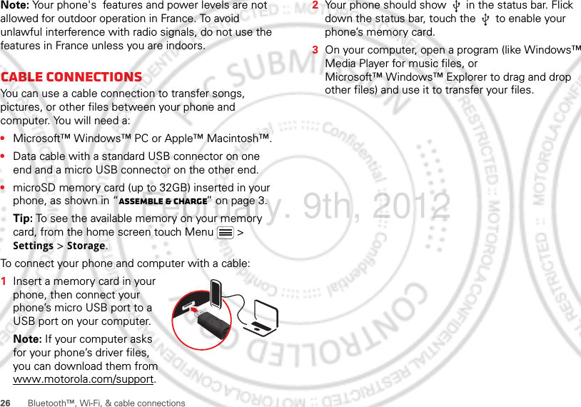 26 Bluetooth™, Wi-Fi, &amp; cable connectionsNote: Your phone&apos;s  features and power levels are not allowed for outdoor operation in France. To avoid unlawful interference with radio signals, do not use the  features in France unless you are indoors.Cable connectionsYou can use a cable connection to transfer songs, pictures, or other files between your phone and computer. You will need a:•Microsoft™ Windows™ PC or Apple™ Macintosh™.•Data cable with a standard USB connector on one end and a micro USB connector on the other end.•microSD memory card (up to 32GB) inserted in your phone, as shown in “Assemble &amp; charge” on page 3.Tip: To see the available memory on your memory card, from the home screen touch Menu  &gt; Settings &gt; Storage.To connect your phone and computer with a cable:  1Insert a memory card in your phone, then connect your phone’s micro USB port to a USB port on your computer.Note: If your computer asks for your phone’s driver files, you can download them from www.motorola.com/support.2Your phone should show   in the status bar. Flick down the status bar, touch the   to enable your phone’s memory card.3On your computer, open a program (like Windows™ Media Player for music files, or Microsoft™ Windows™ Explorer to drag and drop other files) and use it to transfer your files.February. 9th, 2012