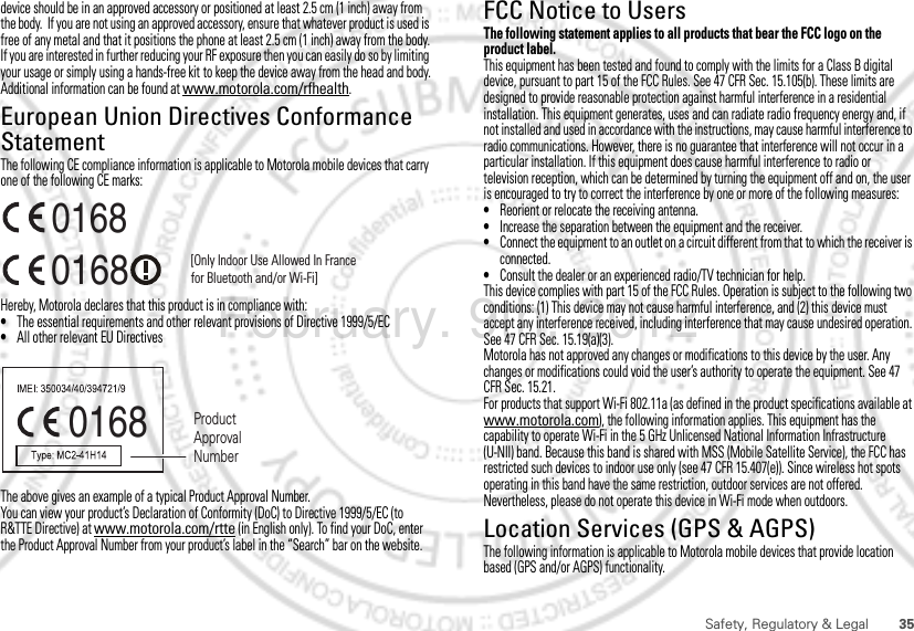 35Safety, Regulatory &amp; Legaldevice should be in an approved accessory or positioned at least 2.5 cm (1 inch) away from the body.  If you are not using an approved accessory, ensure that whatever product is used is free of any metal and that it positions the phone at least 2.5 cm (1 inch) away from the body.If you are interested in further reducing your RF exposure then you can easily do so by limiting your usage or simply using a hands-free kit to keep the device away from the head and body.Additional information can be found at www.motorola.com/rfhealth.European Union Directives Conformance StatementEU ConformanceThe following CE compliance information is applicable to Motorola mobile devices that carry one of the following CE marks:Hereby, Motorola declares that this product is in compliance with:•The essential requirements and other relevant provisions of Directive 1999/5/EC•All other relevant EU DirectivesThe above gives an example of a typical Product Approval Number.You can view your product’s Declaration of Conformity (DoC) to Directive 1999/5/EC (to R&amp;TTE Directive) at www.motorola.com/rtte (in English only). To find your DoC, enter the Product Approval Number from your product’s label in the “Search” bar on the website.0168 [Only Indoor Use Allowed In Francefor Bluetooth and/or Wi-Fi]01680168 Product Approval NumberFCC Notice to UsersFCC NoticeThe following statement applies to all products that bear the FCC logo on the product label.This equipment has been tested and found to comply with the limits for a Class B digital device, pursuant to part 15 of the FCC Rules. See 47 CFR Sec. 15.105(b). These limits are designed to provide reasonable protection against harmful interference in a residential installation. This equipment generates, uses and can radiate radio frequency energy and, if not installed and used in accordance with the instructions, may cause harmful interference to radio communications. However, there is no guarantee that interference will not occur in a particular installation. If this equipment does cause harmful interference to radio or television reception, which can be determined by turning the equipment off and on, the user is encouraged to try to correct the interference by one or more of the following measures:•Reorient or relocate the receiving antenna.•Increase the separation between the equipment and the receiver.•Connect the equipment to an outlet on a circuit different from that to which the receiver is connected.•Consult the dealer or an experienced radio/TV technician for help.This device complies with part 15 of the FCC Rules. Operation is subject to the following two conditions: (1) This device may not cause harmful interference, and (2) this device must accept any interference received, including interference that may cause undesired operation. See 47 CFR Sec. 15.19(a)(3).Motorola has not approved any changes or modifications to this device by the user. Any changes or modifications could void the user’s authority to operate the equipment. See 47 CFR Sec. 15.21.For products that support Wi-Fi 802.11a (as defined in the product specifications available at www.motorola.com), the following information applies. This equipment has the capability to operate Wi-Fi in the 5 GHz Unlicensed National Information Infrastructure (U-NII) band. Because this band is shared with MSS (Mobile Satellite Service), the FCC has restricted such devices to indoor use only (see 47 CFR 15.407(e)). Since wireless hot spots operating in this band have the same restriction, outdoor services are not offered. Nevertheless, please do not operate this device in Wi-Fi mode when outdoors.Location Services (GPS &amp; AGPS)GPS &amp; AGPSThe following information is applicable to Motorola mobile devices that provide location based (GPS and/or AGPS) functionality.February. 9th, 2012