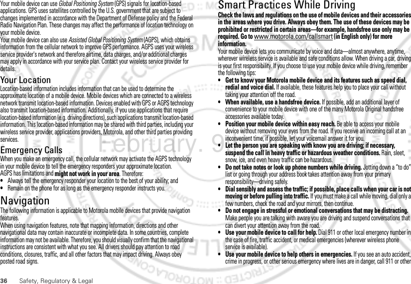 36 Safety, Regulatory &amp; LegalYour mobile device can use Global Positioning System (GPS) signals for location-based applications. GPS uses satellites controlled by the U.S. government that are subject to changes implemented in accordance with the Department of Defense policy and the Federal Radio Navigation Plan. These changes may affect the performance of location technology on your mobile device.Your mobile device can also use Assisted Global Positioning System (AGPS), which obtains information from the cellular network to improve GPS performance. AGPS uses your wireless service provider&apos;s network and therefore airtime, data charges, and/or additional charges may apply in accordance with your service plan. Contact your wireless service provider for details.Your LocationLocation-based information includes information that can be used to determine the approximate location of a mobile device. Mobile devices which are connected to a wireless network transmit location-based information. Devices enabled with GPS or AGPS technology also transmit location-based information. Additionally, if you use applications that require location-based information (e.g. driving directions), such applications transmit location-based information. This location-based information may be shared with third parties, including your wireless service provider, applications providers, Motorola, and other third parties providing services.Emergency CallsWhen you make an emergency call, the cellular network may activate the AGPS technology in your mobile device to tell the emergency responders your approximate location.AGPS has limitations and might not work in your area. Therefore:•Always tell the emergency responder your location to the best of your ability; and•Remain on the phone for as long as the emergency responder instructs you.NavigationNavigationThe following information is applicable to Motorola mobile devices that provide navigation features.When using navigation features, note that mapping information, directions and other navigational data may contain inaccurate or incomplete data. In some countries, complete information may not be available. Therefore, you should visually confirm that the navigational instructions are consistent with what you see. All drivers should pay attention to road conditions, closures, traffic, and all other factors that may impact driving. Always obey posted road signs.Smart Practices While DrivingDriving SafetyCheck the laws and regulations on the use of mobile devices and their accessories in the areas where you drive. Always obey them. The use of these devices may be prohibited or restricted in certain areas—for example, handsfree use only may be required. Go to www.motorola.com/callsmart (in English only) for more information.Your mobile device lets you communicate by voice and data—almost anywhere, anytime, wherever wireless service is available and safe conditions allow. When driving a car, driving is your first responsibility. If you choose to use your mobile device while driving, remember the following tips:• Get to know your Motorola mobile device and its features such as speed dial, redial and voice dial. If available, these features help you to place your call without taking your attention off the road.• When available, use a handsfree device. If possible, add an additional layer of convenience to your mobile device with one of the many Motorola Original handsfree accessories available today.• Position your mobile device within easy reach. Be able to access your mobile device without removing your eyes from the road. If you receive an incoming call at an inconvenient time, if possible, let your voicemail answer it for you.• Let the person you are speaking with know you are driving; if necessary, suspend the call in heavy traffic or hazardous weather conditions. Rain, sleet, snow, ice, and even heavy traffic can be hazardous.• Do not take notes or look up phone numbers while driving. Jotting down a “to do” list or going through your address book takes attention away from your primary responsibility—driving safely.• Dial sensibly and assess the traffic; if possible, place calls when your car is not moving or before pulling into traffic. If you must make a call while moving, dial only a few numbers, check the road and your mirrors, then continue.• Do not engage in stressful or emotional conversations that may be distracting. Make people you are talking with aware you are driving and suspend conversations that can divert your attention away from the road.• Use your mobile device to call for help. Dial 911 or other local emergency number in the case of fire, traffic accident, or medical emergencies (wherever wireless phone service is available).• Use your mobile device to help others in emergencies. If you see an auto accident, crime in progress, or other serious emergency where lives are in danger, call 911 or other February. 9th, 2012