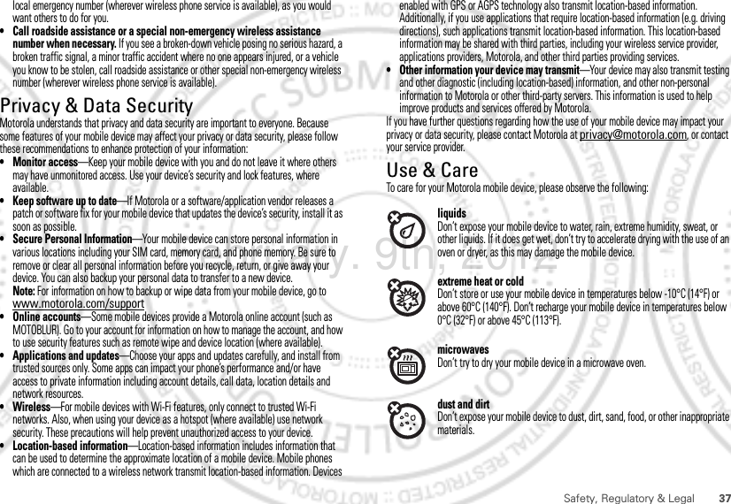 37Safety, Regulatory &amp; Legallocal emergency number (wherever wireless phone service is available), as you would want others to do for you.• Call roadside assistance or a special non-emergency wireless assistance number when necessary. If you see a broken-down vehicle posing no serious hazard, a broken traffic signal, a minor traffic accident where no one appears injured, or a vehicle you know to be stolen, call roadside assistance or other special non-emergency wireless number (wherever wireless phone service is available).Privacy &amp; Data SecurityPrivacy &amp; Data SecurityMotorola understands that privacy and data security are important to everyone. Because some features of your mobile device may affect your privacy or data security, please follow these recommendations to enhance protection of your information:• Monitor access—Keep your mobile device with you and do not leave it where others may have unmonitored access. Use your device’s security and lock features, where available.• Keep software up to date—If Motorola or a software/application vendor releases a patch or software fix for your mobile device that updates the device’s security, install it as soon as possible.• Secure Personal Information—Your mobile device can store personal information in various locations including your SIM card, memory card, and phone memory. Be sure to remove or clear all personal information before you recycle, return, or give away your device. You can also backup your personal data to transfer to a new device.Note: For information on how to backup or wipe data from your mobile device, go to www.motorola.com/support• Online accounts—Some mobile devices provide a Motorola online account (such as MOTOBLUR). Go to your account for information on how to manage the account, and how to use security features such as remote wipe and device location (where available).• Applications and updates—Choose your apps and updates carefully, and install from trusted sources only. Some apps can impact your phone’s performance and/or have access to private information including account details, call data, location details and network resources.•Wireless—For mobile devices with Wi-Fi features, only connect to trusted Wi-Fi networks. Also, when using your device as a hotspot (where available) use network security. These precautions will help prevent unauthorized access to your device.• Location-based information—Location-based information includes information that can be used to determine the approximate location of a mobile device. Mobile phones which are connected to a wireless network transmit location-based information. Devices enabled with GPS or AGPS technology also transmit location-based information. Additionally, if you use applications that require location-based information (e.g. driving directions), such applications transmit location-based information. This location-based information may be shared with third parties, including your wireless service provider, applications providers, Motorola, and other third parties providing services.• Other information your device may transmit—Your device may also transmit testing and other diagnostic (including location-based) information, and other non-personal information to Motorola or other third-party servers. This information is used to help improve products and services offered by Motorola.If you have further questions regarding how the use of your mobile device may impact your privacy or data security, please contact Motorola at privacy@motorola.com, or contact your service provider.Use &amp; CareUse &amp; CareTo care for your Motorola mobile device, please observe the following:liquidsDon’t expose your mobile device to water, rain, extreme humidity, sweat, or other liquids. If it does get wet, don’t try to accelerate drying with the use of an oven or dryer, as this may damage the mobile device.extreme heat or coldDon’t store or use your mobile device in temperatures below -10°C (14°F) or above 60°C (140°F). Don’t recharge your mobile device in temperatures below 0°C (32°F) or above 45°C (113°F).microwavesDon’t try to dry your mobile device in a microwave oven.dust and dirtDon’t expose your mobile device to dust, dirt, sand, food, or other inappropriate materials.February. 9th, 2012