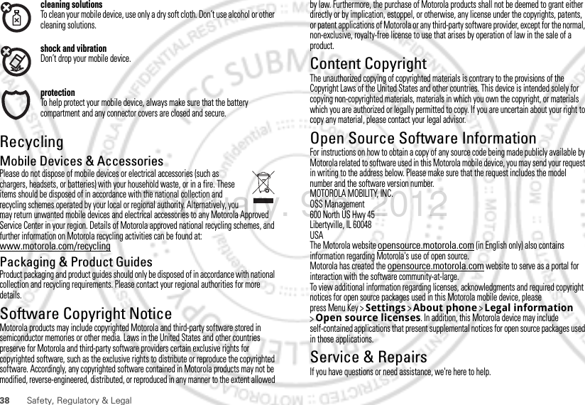 38 Safety, Regulatory &amp; Legalcleaning solutionsTo clean your mobile device, use only a dry soft cloth. Don’t use alcohol or other cleaning solutions.shock and vibrationDon’t drop your mobile device.protectionTo help protect your mobile device, always make sure that the battery compartment and any connector covers are closed and secure.RecyclingRecyclingMobile Devices &amp; AccessoriesPlease do not dispose of mobile devices or electrical accessories (such as chargers, headsets, or batteries) with your household waste, or in a fire. These items should be disposed of in accordance with the national collection and recycling schemes operated by your local or regional authority. Alternatively, you may return unwanted mobile devices and electrical accessories to any Motorola Approved Service Center in your region. Details of Motorola approved national recycling schemes, and further information on Motorola recycling activities can be found at: www.motorola.com/recyclingPackaging &amp; Product GuidesProduct packaging and product guides should only be disposed of in accordance with national collection and recycling requirements. Please contact your regional authorities for more details.Software Copyright NoticeSoft ware Copy right  Noti ceMotorola products may include copyrighted Motorola and third-party software stored in semiconductor memories or other media. Laws in the United States and other countries preserve for Motorola and third-party software providers certain exclusive rights for copyrighted software, such as the exclusive rights to distribute or reproduce the copyrighted software. Accordingly, any copyrighted software contained in Motorola products may not be modified, reverse-engineered, distributed, or reproduced in any manner to the extent allowed by law. Furthermore, the purchase of Motorola products shall not be deemed to grant either directly or by implication, estoppel, or otherwise, any license under the copyrights, patents, or patent applications of Motorola or any third-party software provider, except for the normal, non-exclusive, royalty-free license to use that arises by operation of law in the sale of a product.Content CopyrightContent Copyri ghtThe unauthorized copying of copyrighted materials is contrary to the provisions of the Copyright Laws of the United States and other countries. This device is intended solely for copying non-copyrighted materials, materials in which you own the copyright, or materials which you are authorized or legally permitted to copy. If you are uncertain about your right to copy any material, please contact your legal advisor.Open Source Software InformationOSS InformationFor instructions on how to obtain a copy of any source code being made publicly available by Motorola related to software used in this Motorola mobile device, you may send your request in writing to the address below. Please make sure that the request includes the model number and the software version number.MOTOROLA MOBILITY, INC.OSS Management600 North US Hwy 45Libertyville, IL 60048USAThe Motorola website opensource.motorola.com (in English only) also contains information regarding Motorola&apos;s use of open source.Motorola has created the opensource.motorola.com website to serve as a portal for interaction with the software community-at-large.To view additional information regarding licenses, acknowledgments and required copyright notices for open source packages used in this Motorola mobile device, please press Menu Key &gt;Settings &gt;About phone &gt;Legal information &gt;Open source licenses. In addition, this Motorola device may include self-contained applications that present supplemental notices for open source packages used in those applications.Service &amp; RepairsIf you have questions or need assistance, we&apos;re here to help.February. 9th, 2012