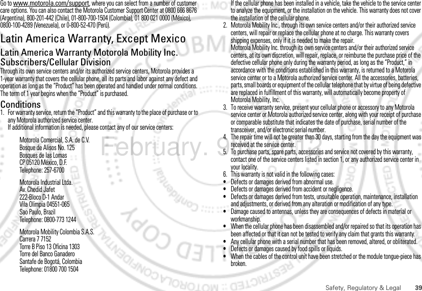39Safety, Regulatory &amp; LegalGo to www.motorola.com/support, where you can select from a number of customer care options. You can also contact the Motorola Customer Support Center at 0800 666 8676 (Argentina), 800-201-442 (Chile), 01-800-700-1504 (Colombia), 01 800 021 0000 (México), 0800-100-4289 (Venezuela), or 0-800-52-470 (Perú).Latin America Warranty, Except MexicoWarranty  (Exce pt Mexic o)Latin America Warranty Motorola Mobility Inc. Subscribers/Cellular DivisionThrough its own service centers and/or its authorized service centers, Motorola provides a 1-year warranty that covers the cellular phone, all its parts and labor against any defect and operation as long as the “Product” has been operated and handled under normal conditions. The term of 1 year begins when the “Product” is purchased.Conditions 1. For warranty service, return the “Product” and this warranty to the place of purchase or to any Motorola authorized service center.If additional information is needed, please contact any of our service centers:Motorola Comercial, S.A. de C.V.Bosque de Alisos No. 125Bosques de las LomasCP 05120 México, D.F.Telephone: 257-6700Motorola Industrial Ltda.Av. Chedid Jafet222-Bloco D-1 AndarVila Olimpia 04551-065Sao Paulo, BrazilTelephone: 0800-773 1244Motorola Mobility Colombia S.A.S.Carrera 7 7152Torre B Piso 13 Oficina 1303Torre del Banco GanaderoSantafe de Bogotá, ColombiaTelephone: 01800 700 1504If the cellular phone has been installed in a vehicle, take the vehicle to the service center to analyze the equipment, or the installation on the vehicle. This warranty does not cover the installation of the cellular phone.2. Motorola Mobility Inc., through its own service centers and/or their authorized service centers, will repair or replace the cellular phone at no charge. This warranty covers shipping expenses, only if it is needed to make the repair.Motorola Mobility Inc. through its own service centers and/or their authorized service centers, at its own discretion, will repair, replace, or reimburse the purchase price of the defective cellular phone only during the warranty period, as long as the “Product,” in accordance with the conditions established in this warranty, is returned to a Motorola service center or to a Motorola authorized service center. All the accessories, batteries, parts, small boards or equipment of the cellular telephone that by virtue of being defective are replaced in fulfillment of this warranty, will automatically become property of Motorola Mobility, Inc. 3. To receive warranty service, present your cellular phone or accessory to any Motorola service center or Motorola authorized service center, along with your receipt of purchase or comparable substitute that indicates the date of purchase, serial number of the transceiver, and/or electronic serial number.4. The repair time will not be greater than 30 days, starting from the day the equipment was received at the service center.5. To purchase parts, spare parts, accessories and service not covered by this warranty, contact one of the service centers listed in section 1, or any authorized service center in your locality.6. This warranty is not valid in the following cases:•Defects or damages derived from abnormal use.•Defects or damages derived from accident or negligence.•Defects or damages derived from tests, unsuitable operation, maintenance, installation and adjustments, or derived from any alteration or modification of any type.•Damage caused to antennas, unless they are consequences of defects in material or workmanship.•When the cellular phone has been disassembled and/or repaired so that its operation has been affected or that it can not be tested to verify any claim that grants this warranty.•Any cellular phone with a serial number that has been removed, altered, or obliterated.•Defects or damages caused by food spills or liquids.•When the cables of the control unit have been stretched or the module tongue-piece has broken.February. 9th, 2012