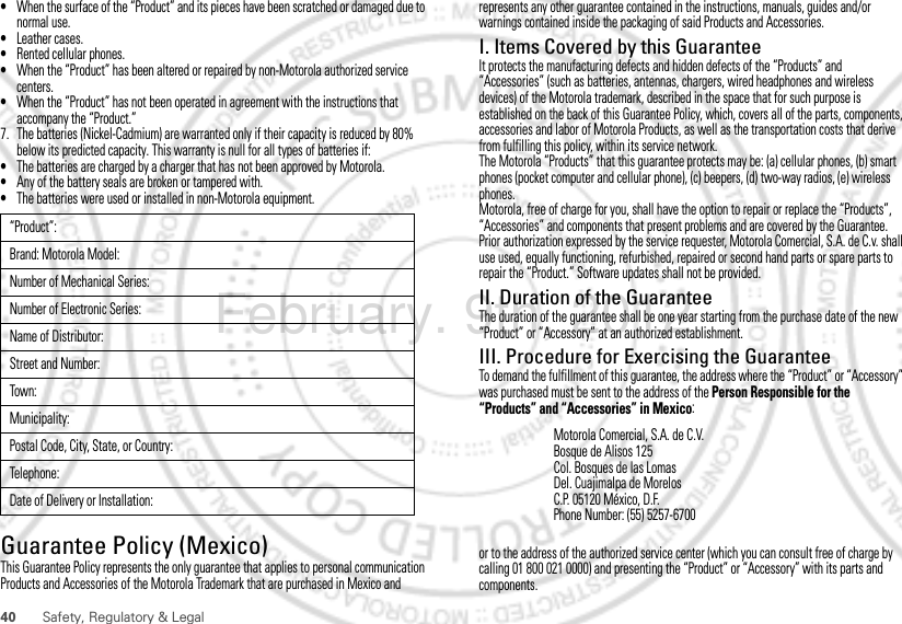 40 Safety, Regulatory &amp; Legal•When the surface of the “Product” and its pieces have been scratched or damaged due to normal use.•Leather cases.•Rented cellular phones.•When the “Product” has been altered or repaired by non-Motorola authorized service centers.•When the “Product” has not been operated in agreement with the instructions that accompany the “Product.”7. The batteries (Nickel-Cadmium) are warranted only if their capacity is reduced by 80% below its predicted capacity. This warranty is null for all types of batteries if:•The batteries are charged by a charger that has not been approved by Motorola.•Any of the battery seals are broken or tampered with.•The batteries were used or installed in non-Motorola equipment.Guarantee Policy (Mexico)Guarantee ( Mexico)This Guarantee Policy represents the only guarantee that applies to personal communication Products and Accessories of the Motorola Trademark that are purchased in Mexico and “Product”:Brand: Motorola Model:Number of Mechanical Series:Number of Electronic Series:Name of Distributor:Street and Number:Tow n:Municipality:Postal Code, City, State, or Country:Telephone:Date of Delivery or Installation:represents any other guarantee contained in the instructions, manuals, guides and/or warnings contained inside the packaging of said Products and Accessories.I. Items Covered by this GuaranteeIt protects the manufacturing defects and hidden defects of the “Products” and “Accessories” (such as batteries, antennas, chargers, wired headphones and wireless devices) of the Motorola trademark, described in the space that for such purpose is established on the back of this Guarantee Policy, which, covers all of the parts, components, accessories and labor of Motorola Products, as well as the transportation costs that derive from fulfilling this policy, within its service network.The Motorola “Products” that this guarantee protects may be: (a) cellular phones, (b) smart phones (pocket computer and cellular phone), (c) beepers, (d) two-way radios, (e) wireless phones.Motorola, free of charge for you, shall have the option to repair or replace the “Products”, “Accessories” and components that present problems and are covered by the Guarantee. Prior authorization expressed by the service requester, Motorola Comercial, S.A. de C.v. shall use used, equally functioning, refurbished, repaired or second hand parts or spare parts to repair the “Product.” Software updates shall not be provided.II. Duration of the GuaranteeThe duration of the guarantee shall be one year starting from the purchase date of the new “Product” or “Accessory” at an authorized establishment.III. Procedure for Exercising the GuaranteeTo demand the fulfillment of this guarantee, the address where the “Product” or “Accessory” was purchased must be sent to the address of the Person Responsible for the “Products” and “Accessories” in Mexico:or to the address of the authorized service center (which you can consult free of charge by calling 01 800 021 0000) and presenting the “Product” or “Accessory” with its parts and components.Motorola Comercial, S.A. de C.V.Bosque de Alisos 125Col. Bosques de las LomasDel. Cuajimalpa de MorelosC.P. 05120 México, D.F.Phone Number: (55) 5257-6700February. 9th, 2012