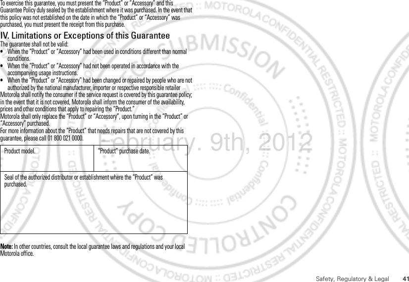 41Safety, Regulatory &amp; LegalTo exercise this guarantee, you must present the “Product” or “Accessory” and this Guarantee Policy duly sealed by the establishment where it was purchased. In the event that this policy was not established on the date in which the “Product” or “Accessory” was purchased, you must present the receipt from this purchase. IV. Limitations or Exceptions of this GuaranteeThe guarantee shall not be valid:•When the “Product” or “Accessory” had been used in conditions different than normal conditions.•When the “Product” or “Accessory” had not been operated in accordance with the accompanying usage instructions.•When the “Product” or “Accessory” had been changed or repaired by people who are not authorized by the national manufacturer, importer or respective responsible retailerMotorola shall notify the consumer if the service request is covered by this guarantee policy; in the event that it is not covered, Motorola shall inform the consumer of the availability, prices and other conditions that apply to repairing the “Product.”Motorola shall only replace the “Product” or “Accessory”, upon turning in the “Product” or “Accessory” purchased.For more information about the “Product” that needs repairs that are not covered by this guarantee, please call 01 800 021 0000.Note: In other countries, consult the local guarantee laws and regulations and your local Motorola office.Product model. “Product” purchase date.Seal of the authorized distributor or establishment where the “Product” was purchased.February. 9th, 2012