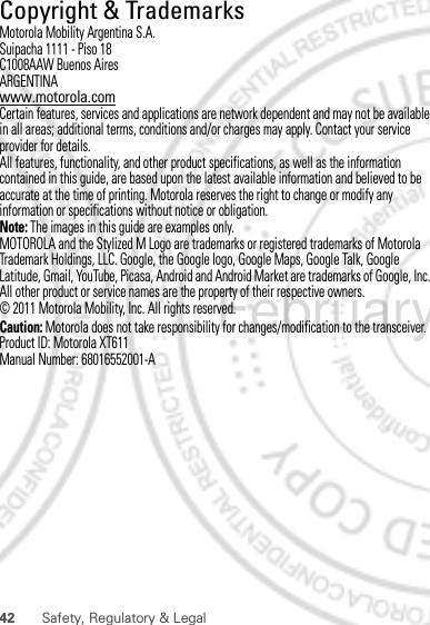 42 Safety, Regulatory &amp; Legal Copyright &amp; TrademarksMotorola Mobility Argentina S.A.Suipacha 1111 - Piso 18C1008AAW Buenos AiresARGENTINAwww.motorola.comCertain features, services and applications are network dependent and may not be available in all areas; additional terms, conditions and/or charges may apply. Contact your service provider for details.All features, functionality, and other product specifications, as well as the information contained in this guide, are based upon the latest available information and believed to be accurate at the time of printing. Motorola reserves the right to change or modify any information or specifications without notice or obligation.Note: The images in this guide are examples only.MOTOROLA and the Stylized M Logo are trademarks or registered trademarks of Motorola Trademark Holdings, LLC. Google, the Google logo, Google Maps, Google Talk, Google Latitude, Gmail, YouTube, Picasa, Android and Android Market are trademarks of Google, Inc. All other product or service names are the property of their respective owners.© 2011 Motorola Mobility, Inc. All rights reserved.Caution: Motorola does not take responsibility for changes/modification to the transceiver.Product ID: Motorola XT611Manual Number: 68016552001-AFebruary. 9th, 2012