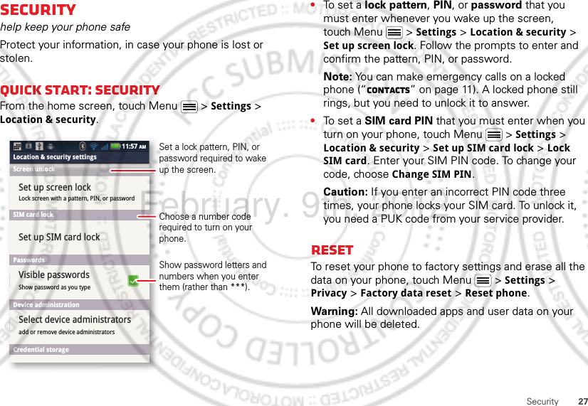 27SecuritySecurityhelp keep your phone safeProtect your information, in case your phone is lost or stolen.Quick start: SecurityFrom the home screen, touch Menu  &gt; Settings &gt; Location &amp; security.Lock screen with a pattern, PIN, or passwordShow password as you typeSet up screen lockSet up SIM card lockVisible passwordsadd or remove device administratorsSelect device administratorsLocation &amp; security settingsScreen unlockSIM card lockPasswordsDevice administrationCredential storage11:57 AMShow password letters and numbers when you enter them (rather than ***).Choose a number code required to turn on your phone.Set a lock pattern, PIN, or password required to wake up the screen.•To set a lock pattern, PIN, or password that you must enter whenever you wake up the screen, touch Menu  &gt; Settings &gt; Location &amp; security &gt; Set up screen lock. Follow the prompts to enter and confirm the pattern, PIN, or password.Note: You can make emergency calls on a locked phone (“Contacts” on page 11). A locked phone still rings, but you need to unlock it to answer.•To set a SIM card PIN that you must enter when you turn on your phone, touch Menu  &gt; Settings &gt; Location &amp; security &gt; Set up SIM card lock &gt; Lock SIM card. Enter your SIM PIN code. To change your code, choose Change SIM PIN.Caution: If you enter an incorrect PIN code three times, your phone locks your SIM card. To unlock it, you need a PUK code from your service provider.ResetTo reset your phone to factory settings and erase all the data on your phone, touch Menu  &gt; Settings &gt; Privacy &gt; Factory data reset &gt; Reset phone.Warning: All downloaded apps and user data on your phone will be deleted.February. 9th, 2012