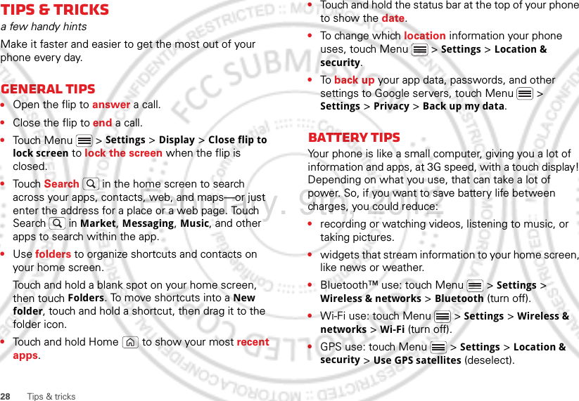 28 Tips &amp; tricksTips &amp; tricksa few handy hintsMake it faster and easier to get the most out of your phone every day.General tips•Open the flip to answer a call.•Close the flip to end a call. •Touch Menu  &gt; Settings &gt; Display &gt; Close flip to lock screen to lock the screen when the flip is closed.•Touch Search  in the home screen to search across your apps, contacts, web, and maps—or just enter the address for a place or a web page. Touch Search  in Market, Messaging, Music, and other apps to search within the app.•Use folders to organize shortcuts and contacts on your home screen.Touch and hold a blank spot on your home screen, then touch Folders. To move shortcuts into a New folder, touch and hold a shortcut, then drag it to the folder icon.•Touch and hold Home  to show your most recent apps.•Touch and hold the status bar at the top of your phone to show the date.•To ch an ge w h ich location information your phone uses, touch Menu  &gt; Settings &gt; Location &amp; security.•To back up your app data, passwords, and other settings to Google servers, touch Menu  &gt; Settings &gt; Privacy &gt; Back up my data.Battery tipsYour phone is like a small computer, giving you a lot of information and apps, at 3G speed, with a touch display! Depending on what you use, that can take a lot of power. So, if you want to save battery life between charges, you could reduce:•recording or watching videos, listening to music, or taking pictures.•widgets that stream information to your home screen, like news or weather.•Bluetooth™ use: touch Menu  &gt; Settings &gt; Wireless &amp; networks &gt; Bluetooth (turn off).•Wi-Fi use: touch Menu  &gt; Settings &gt; Wireless &amp; networks &gt; Wi-Fi (turn off).•GPS use: touch Menu  &gt; Settings &gt; Location &amp; security &gt; Use GPS satellites (deselect).February. 9th, 2012