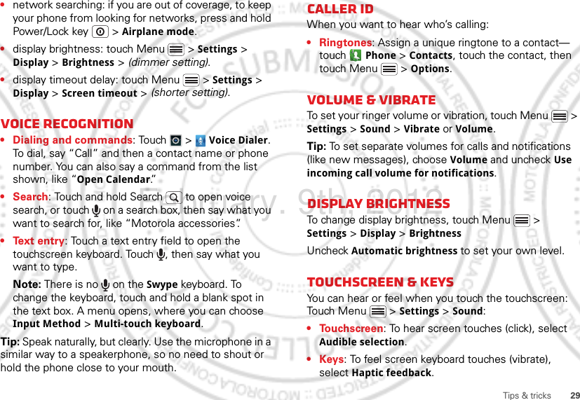 29Tips &amp; tricks•network searching: if you are out of coverage, to keep your phone from looking for networks, press and hold Power/Lock key  &gt; Airplane mode.•display brightness: touch Menu  &gt; Settings &gt; Display &gt; Brightness &gt; (dimmer setting).•display timeout delay: touch Menu  &gt; Settings &gt; Display &gt; Screen timeout &gt; (shorter setting).Voice recognition• Dialing and commands: Touch  &gt;  Voice Dialer. To dial, say “Call” and then a contact name or phone number. You can also say a command from the list shown, like “Open Calendar.”•Search: Touch and hold Search   to open voice search, or touch   on a search box, then say what you want to search for, like “Motorola accessories”.• Text entry: Touch a text entry field to open the touchscreen keyboard. Touch  , then say what you want to type.Note: There is no   on the Swype keyboard. To change the keyboard, touch and hold a blank spot in the text box. A menu opens, where you can choose Input Method &gt; Multi-touch keyboard.Tip: Speak naturally, but clearly. Use the microphone in a similar way to a speakerphone, so no need to shout or hold the phone close to your mouth.Caller IDWhen you want to hear who’s calling:• Ringtones: Assign a unique ringtone to a contact— touch  Phone &gt;Contacts, touch the contact, then touch Menu  &gt; Options.Volume &amp; vibrateTo set your ringer volume or vibration, touch Menu  &gt; Settings &gt; Sound &gt; Vibrate or Volume.Tip: To set separate volumes for calls and notifications (like new messages), choose Volume and uncheck Use incoming call volume for notifications.Display brightnessTo change display brightness, touch Menu  &gt; Settings &gt; Display &gt; BrightnessUncheck Automatic brightness to set your own level.Touchscreen &amp; keysYou can hear or feel when you touch the touchscreen: Touch Menu  &gt; Settings &gt; Sound:• Touchscreen: To hear screen touches (click), select Audible selection.•Keys: To feel screen keyboard touches (vibrate), select Haptic feedback.February. 9th, 2012