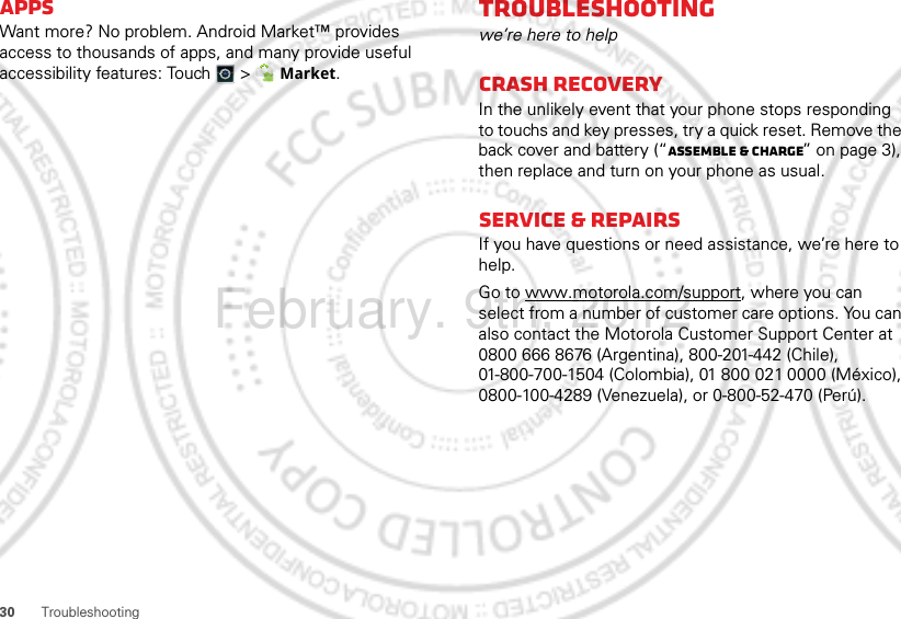 30 TroubleshootingAppsWant more? No problem. Android Market™ provides access to thousands of apps, and many provide useful accessibility features: Touch   &gt;  Market.Troubleshootingwe’re here to helpCrash recoveryIn the unlikely event that your phone stops responding to touchs and key presses, try a quick reset. Remove the back cover and battery (“Assemble &amp; charge” on page 3), then replace and turn on your phone as usual.Service &amp; repairsIf you have questions or need assistance, we’re here to help.Go to www.motorola.com/support, where you can select from a number of customer care options. You can also contact the Motorola Customer Support Center at 0800 666 8676 (Argentina), 800-201-442 (Chile), 01-800-700-1504 (Colombia), 01 800 021 0000 (México), 0800-100-4289 (Venezuela), or 0-800-52-470 (Perú).February. 9th, 2012