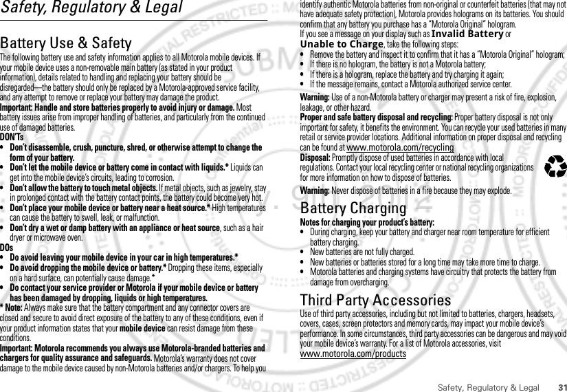 31Safety, Regulatory &amp; LegalSafety, Regulatory &amp; LegalBattery Use &amp; SafetyBattery Use &amp; SafetyThe following battery use and safety information applies to all Motorola mobile devices. If your mobile device uses a non-removable main battery (as stated in your product information), details related to handling and replacing your battery should be disregarded—the battery should only be replaced by a Motorola-approved service facility, and any attempt to remove or replace your battery may damage the product.Important: Handle and store batteries properly to avoid injury or damage. Most battery issues arise from improper handling of batteries, and particularly from the continued use of damaged batteries.DON’Ts• Don’t disassemble, crush, puncture, shred, or otherwise attempt to change the form of your battery.• Don’t let the mobile device or battery come in contact with liquids.* Liquids can get into the mobile device’s circuits, leading to corrosion.• Don’t allow the battery to touch metal objects. If metal objects, such as jewelry, stay in prolonged contact with the battery contact points, the battery could become very hot.• Don’t place your mobile device or battery near a heat source.* High temperatures can cause the battery to swell, leak, or malfunction.• Don’t dry a wet or damp battery with an appliance or heat source, such as a hair dryer or microwave oven.DOs• Do avoid leaving your mobile device in your car in high temperatures.*• Do avoid dropping the mobile device or battery.* Dropping these items, especially on a hard surface, can potentially cause damage.*• Do contact your service provider or Motorola if your mobile device or battery has been damaged by dropping, liquids or high temperatures.* Note: Always make sure that the battery compartment and any connector covers are closed and secure to avoid direct exposure of the battery to any of these conditions, even if your product information states that your mobile device can resist damage from these conditions.Important: Motorola recommends you always use Motorola-branded batteries and chargers for quality assurance and safeguards. Motorola’s warranty does not cover damage to the mobile device caused by non-Motorola batteries and/or chargers. To help you identify authentic Motorola batteries from non-original or counterfeit batteries (that may not have adequate safety protection), Motorola provides holograms on its batteries. You should confirm that any battery you purchase has a “Motorola Original” hologram.If you see a message on your display such as Invalid Battery or Unable to Charge, take the following steps:•Remove the battery and inspect it to confirm that it has a “Motorola Original” hologram;•If there is no hologram, the battery is not a Motorola battery;•If there is a hologram, replace the battery and try charging it again;•If the message remains, contact a Motorola authorized service center.Warning: Use of a non-Motorola battery or charger may present a risk of fire, explosion, leakage, or other hazard.Proper and safe battery disposal and recycling: Proper battery disposal is not only important for safety, it benefits the environment. You can recycle your used batteries in many retail or service provider locations. Additional information on proper disposal and recycling can be found at www.motorola.com/recyclingDisposal: Promptly dispose of used batteries in accordance with local regulations. Contact your local recycling center or national recycling organizations for more information on how to dispose of batteries.Warning: Never dispose of batteries in a fire because they may explode.Battery ChargingBattery ChargingNotes for charging your product’s battery:•During charging, keep your battery and charger near room temperature for efficient battery charging.•New batteries are not fully charged.•New batteries or batteries stored for a long time may take more time to charge.•Motorola batteries and charging systems have circuitry that protects the battery from damage from overcharging.Third Party AccessoriesUse of third party accessories, including but not limited to batteries, chargers, headsets, covers, cases, screen protectors and memory cards, may impact your mobile device’s performance. In some circumstances, third party accessories can be dangerous and may void your mobile device’s warranty. For a list of Motorola accessories, visit www.motorola.com/products032375oFebruary. 9th, 2012