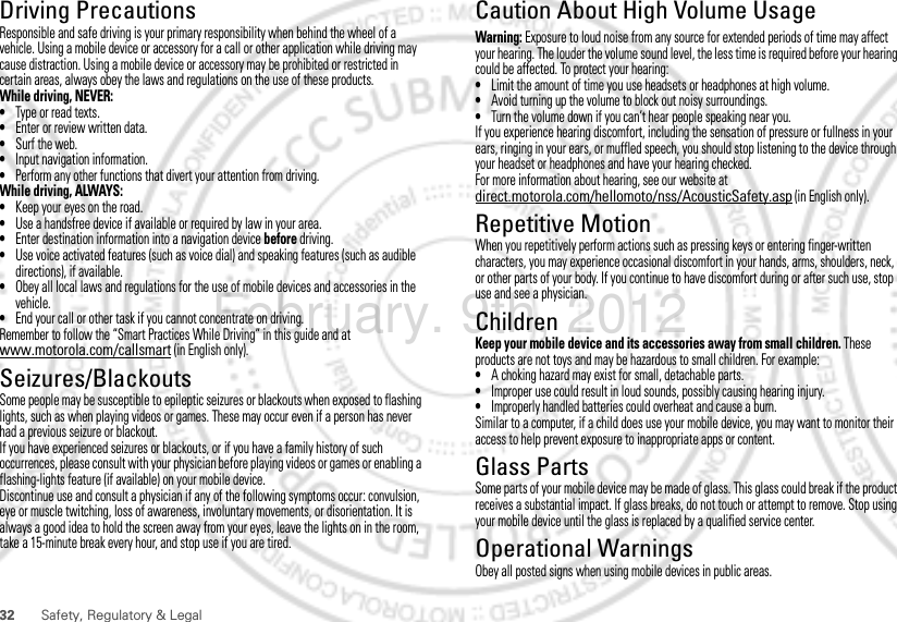 32 Safety, Regulatory &amp; LegalDriving PrecautionsResponsible and safe driving is your primary responsibility when behind the wheel of a vehicle. Using a mobile device or accessory for a call or other application while driving may cause distraction. Using a mobile device or accessory may be prohibited or restricted in certain areas, always obey the laws and regulations on the use of these products.While driving, NEVER:•Type or read texts.•Enter or review written data.•Surf the web.•Input navigation information.•Perform any other functions that divert your attention from driving.While driving, ALWAYS:•Keep your eyes on the road.•Use a handsfree device if available or required by law in your area.•Enter destination information into a navigation device before driving.•Use voice activated features (such as voice dial) and speaking features (such as audible directions), if available.•Obey all local laws and regulations for the use of mobile devices and accessories in the vehicle.•End your call or other task if you cannot concentrate on driving.Remember to follow the “Smart Practices While Driving” in this guide and at www.motorola.com/callsmart (in English only).Seizures/BlackoutsSome people may be susceptible to epileptic seizures or blackouts when exposed to flashing lights, such as when playing videos or games. These may occur even if a person has never had a previous seizure or blackout.If you have experienced seizures or blackouts, or if you have a family history of such occurrences, please consult with your physician before playing videos or games or enabling a flashing-lights feature (if available) on your mobile device.Discontinue use and consult a physician if any of the following symptoms occur: convulsion, eye or muscle twitching, loss of awareness, involuntary movements, or disorientation. It is always a good idea to hold the screen away from your eyes, leave the lights on in the room, take a 15-minute break every hour, and stop use if you are tired.Caution About High Volume UsageWarning: Exposure to loud noise from any source for extended periods of time may affect your hearing. The louder the volume sound level, the less time is required before your hearing could be affected. To protect your hearing:•Limit the amount of time you use headsets or headphones at high volume.•Avoid turning up the volume to block out noisy surroundings.•Turn the volume down if you can’t hear people speaking near you.If you experience hearing discomfort, including the sensation of pressure or fullness in your ears, ringing in your ears, or muffled speech, you should stop listening to the device through your headset or headphones and have your hearing checked.For more information about hearing, see our website at direct.motorola.com/hellomoto/nss/AcousticSafety.asp (in English only).Repetitive MotionWhen you repetitively perform actions such as pressing keys or entering finger-written characters, you may experience occasional discomfort in your hands, arms, shoulders, neck, or other parts of your body. If you continue to have discomfort during or after such use, stop use and see a physician.ChildrenKeep your mobile device and its accessories away from small children. These products are not toys and may be hazardous to small children. For example:•A choking hazard may exist for small, detachable parts.•Improper use could result in loud sounds, possibly causing hearing injury.•Improperly handled batteries could overheat and cause a burn.Similar to a computer, if a child does use your mobile device, you may want to monitor their access to help prevent exposure to inappropriate apps or content.Glass PartsSome parts of your mobile device may be made of glass. This glass could break if the product receives a substantial impact. If glass breaks, do not touch or attempt to remove. Stop using your mobile device until the glass is replaced by a qualified service center.Operational WarningsObey all posted signs when using mobile devices in public areas.February. 9th, 2012