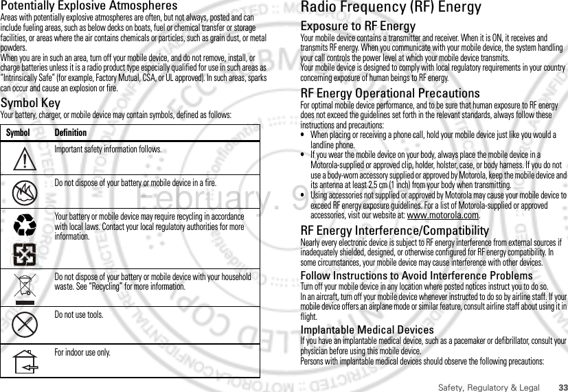 33Safety, Regulatory &amp; LegalPotentially Explosive AtmospheresAreas with potentially explosive atmospheres are often, but not always, posted and can include fueling areas, such as below decks on boats, fuel or chemical transfer or storage facilities, or areas where the air contains chemicals or particles, such as grain dust, or metal powders.When you are in such an area, turn off your mobile device, and do not remove, install, or charge batteries unless it is a radio product type especially qualified for use in such areas as “Intrinsically Safe” (for example, Factory Mutual, CSA, or UL approved). In such areas, sparks can occur and cause an explosion or fire.Symbol KeyYour battery, charger, or mobile device may contain symbols, defined as follows:Symbol DefinitionImportant safety information follows.Do not dispose of your battery or mobile device in a fire.Your battery or mobile device may require recycling in accordance with local laws. Contact your local regulatory authorities for more information.Do not dispose of your battery or mobile device with your household waste. See “Recycling” for more information.Do not use tools.For indoor use only.032374o032376o032375oRadio Frequency (RF) EnergyExposure to RF EnergyYour mobile device contains a transmitter and receiver. When it is ON, it receives and transmits RF energy. When you communicate with your mobile device, the system handling your call controls the power level at which your mobile device transmits.Your mobile device is designed to comply with local regulatory requirements in your country concerning exposure of human beings to RF energy.RF Energy Operational PrecautionsFor optimal mobile device performance, and to be sure that human exposure to RF energy does not exceed the guidelines set forth in the relevant standards, always follow these instructions and precautions:•When placing or receiving a phone call, hold your mobile device just like you would a landline phone.•If you wear the mobile device on your body, always place the mobile device in a Motorola-supplied or approved clip, holder, holster, case, or body harness. If you do not use a body-worn accessory supplied or approved by Motorola, keep the mobile device and its antenna at least 2.5 cm (1 inch) from your body when transmitting.•Using accessories not supplied or approved by Motorola may cause your mobile device to exceed RF energy exposure guidelines. For a list of Motorola-supplied or approved accessories, visit our website at: www.motorola.com.RF Energy Interference/CompatibilityNearly every electronic device is subject to RF energy interference from external sources if inadequately shielded, designed, or otherwise configured for RF energy compatibility. In some circumstances, your mobile device may cause interference with other devices.Follow Instructions to Avoid Interference ProblemsTurn off your mobile device in any location where posted notices instruct you to do so.In an aircraft, turn off your mobile device whenever instructed to do so by airline staff. If your mobile device offers an airplane mode or similar feature, consult airline staff about using it in flight.Implantable Medical DevicesIf you have an implantable medical device, such as a pacemaker or defibrillator, consult your physician before using this mobile device.Persons with implantable medical devices should observe the following precautions:February. 9th, 2012