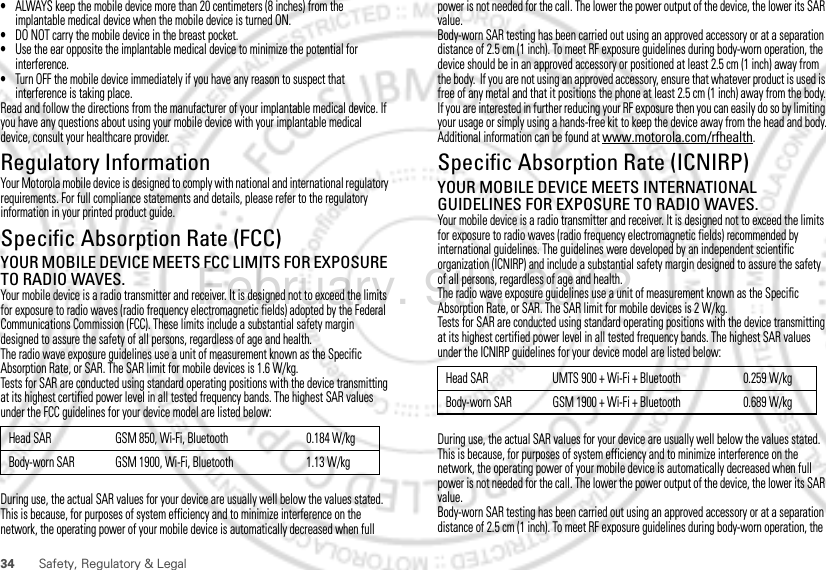 34 Safety, Regulatory &amp; Legal•ALWAYS keep the mobile device more than 20 centimeters (8 inches) from the implantable medical device when the mobile device is turned ON.•DO NOT carry the mobile device in the breast pocket.•Use the ear opposite the implantable medical device to minimize the potential for interference.•Turn OFF the mobile device immediately if you have any reason to suspect that interference is taking place.Read and follow the directions from the manufacturer of your implantable medical device. If you have any questions about using your mobile device with your implantable medical device, consult your healthcare provider.Regulatory InformationYour Motorola mobile device is designed to comply with national and international regulatory requirements. For full compliance statements and details, please refer to the regulatory information in your printed product guide.Specific Absorption Rate (FCC)SAR (IEEE)YOUR MOBILE DEVICE MEETS FCC LIMITS FOR EXPOSURE TO RADIO WAVES.Your mobile device is a radio transmitter and receiver. It is designed not to exceed the limits for exposure to radio waves (radio frequency electromagnetic fields) adopted by the Federal Communications Commission (FCC). These limits include a substantial safety margin designed to assure the safety of all persons, regardless of age and health.The radio wave exposure guidelines use a unit of measurement known as the Specific Absorption Rate, or SAR. The SAR limit for mobile devices is 1.6 W/kg.Tests for SAR are conducted using standard operating positions with the device transmitting at its highest certified power level in all tested frequency bands. The highest SAR values under the FCC guidelines for your device model are listed below:During use, the actual SAR values for your device are usually well below the values stated. This is because, for purposes of system efficiency and to minimize interference on the network, the operating power of your mobile device is automatically decreased when full Head SAR GSM 850, Wi-Fi, Bluetooth 0.184 W/kgBody-worn SAR GSM 1900, Wi-Fi, Bluetooth 1.13 W/kgpower is not needed for the call. The lower the power output of the device, the lower its SAR value.Body-worn SAR testing has been carried out using an approved accessory or at a separation distance of 2.5 cm (1 inch). To meet RF exposure guidelines during body-worn operation, the device should be in an approved accessory or positioned at least 2.5 cm (1 inch) away from the body.  If you are not using an approved accessory, ensure that whatever product is used is free of any metal and that it positions the phone at least 2.5 cm (1 inch) away from the body.If you are interested in further reducing your RF exposure then you can easily do so by limiting your usage or simply using a hands-free kit to keep the device away from the head and body.Additional information can be found at www.motorola.com/rfhealth.Specific Absorption Rate (ICNIRP)SAR (ICNIRP)YOUR MOBILE DEVICE MEETS INTERNATIONAL GUIDELINES FOR EXPOSURE TO RADIO WAVES.Your mobile device is a radio transmitter and receiver. It is designed not to exceed the limits for exposure to radio waves (radio frequency electromagnetic fields) recommended by international guidelines. The guidelines were developed by an independent scientific organization (ICNIRP) and include a substantial safety margin designed to assure the safety of all persons, regardless of age and health.The radio wave exposure guidelines use a unit of measurement known as the Specific Absorption Rate, or SAR. The SAR limit for mobile devices is 2 W/kg.Tests for SAR are conducted using standard operating positions with the device transmitting at its highest certified power level in all tested frequency bands. The highest SAR values under the ICNIRP guidelines for your device model are listed below:During use, the actual SAR values for your device are usually well below the values stated. This is because, for purposes of system efficiency and to minimize interference on the network, the operating power of your mobile device is automatically decreased when full power is not needed for the call. The lower the power output of the device, the lower its SAR value.Body-worn SAR testing has been carried out using an approved accessory or at a separation distance of 2.5 cm (1 inch). To meet RF exposure guidelines during body-worn operation, the Head SAR UMTS 900 + Wi-Fi + Bluetooth 0.259 W/kgBody-worn SAR GSM 1900 + Wi-Fi + Bluetooth 0.689 W/kgFebruary. 9th, 2012