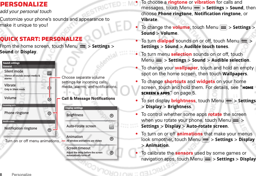 8PersonalizePersonalizeadd your personal touchCustomize your phone’s sounds and appearance to make it unique to you!Quick start: PersonalizeFrom the home screen, touch Menu  &gt; Settings &gt; Sound or Display.Display settingsBrightnessScreen timeoutAll window animations are shownAnimationAuto-rotate screenAdjust the delay before the screen automatically turns offSound settingsGeneralIncoming callsOnly in Silent modeVibrateVolumeSilent modeSilence all sounds except media &amp; alarmsPhone ringtoneNotificationsNotification ringtoneScreen timeoutChoose separate volume settings for incoming calls, media, alarms, and notifications.Call &amp; Message NotificationsTurn on or off menu animations.•To ch oose  a  ringtone or vibration for calls and messages, touch Menu  &gt; Settings &gt; Sound, then choose Phone ringtone, Notification ringtone, or Vibrate.•To change the volume, touch Menu  &gt; Settings &gt; Sound &gt; Volume.•To turn dialpad sounds on or off, touch Menu  &gt; Settings &gt; Sound &gt; Audible touch tones.•To turn menu selection sounds on or off, touch Menu  &gt; Settings &gt; Sound &gt; Audible selection.•To change your wallpaper, touch and hold an empty spot on the home screen, then touch Wallpapers.•To change shortcuts and widgets on your home screen, touch and hold them. For details, see “Home screen &amp; apps” on page 5.•To set display brightness, touch Menu  &gt; Settings &gt; Display &gt; Brightness.•To control whether some apps rotate the screen when you rotate your phone, touch Menu  &gt; Settings &gt; Display &gt;Auto-rotate screen.•To turn on or off animations that make your menus look smoother, touch Menu  &gt; Settings &gt; Display &gt; Animation.•To calibrate the sensors used by some games or navigation apps, touch Menu  &gt; Settings &gt; Display 15th.Nov, 2011