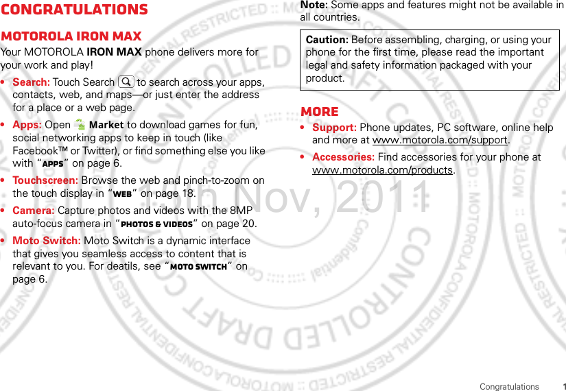 1CongratulationsCongratulationsMOTOROLA IRON MAXYo u r MOTO R O L A IRON MAX phone delivers more for your work and play!•Search: Touch Search  to search across your apps, contacts, web, and maps—or just enter the address for a place or a web page.• Apps: Open  Market to download games for fun, social networking apps to keep in touch (like Facebook™ or Twitter), or find something else you like with “Apps” on page 6.• Touchscreen: Browse the web and pinch-to-zoom on the touch display in “Web” on page 18.• Camera: Capture photos and videos with the 8MP auto-focus camera in “Photos &amp; videos” on page 20.• Moto Switch: Moto Switch is a dynamic interface that gives you seamless access to content that is relevant to you. For deatils, see “moto switch” on page 6.Note: Some apps and features might not be available in all countries.More• Support: Phone updates, PC software, online help and more at www.motorola.com/support.• Accessories: Find accessories for your phone at www.motorola.com/products.Caution: Before assembling, charging, or using your phone for the first time, please read the important legal and safety information packaged with your product.15th.Nov, 2011