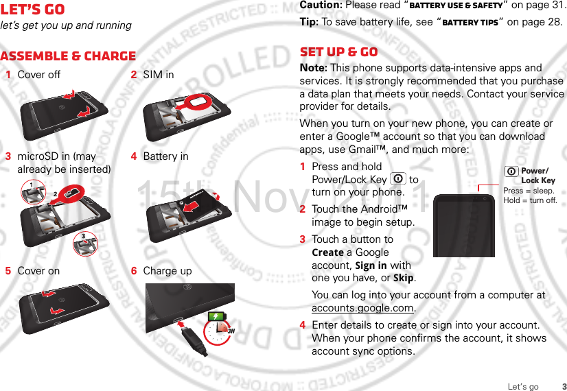 3Let’s goLet’s golet’s get you up and runningAssemble &amp; charge   1Cover off 2SIM in3microSD in (may already be inserted)4Battery in5Cover on 6Charge up3HCaution: Please read “Battery Use &amp; Safety” on page 31.Tip: To save battery life, see “Battery tips” on page 28.Set up &amp; goNote: This phone supports data-intensive apps and services. It is strongly recommended that you purchase a data plan that meets your needs. Contact your service provider for details.When you turn on your new phone, you can create or enter a Google™ account so that you can download apps, use Gmail™, and much more:  1Press and hold Power/Lock Key  to turn on your phone.2Touch the Android™ image to begin setup.3Touch a button to Create a Google account, Sign in with one you have, or Skip.You can log into your account from a computer at accounts.google.com.4Enter details to create or sign into your account. When your phone confirms the account, it shows account sync options.Press = sleep.Hold = turn off.Power/Lock Key15th.Nov, 2011