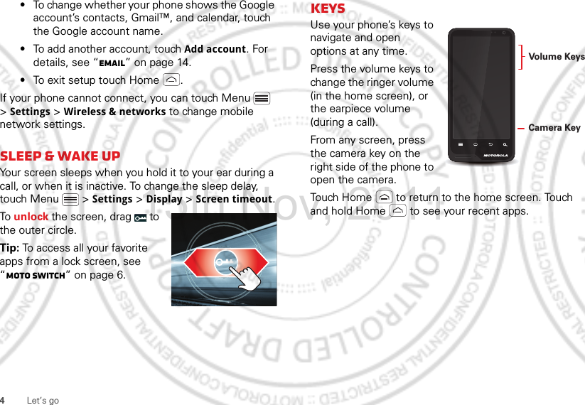 4Let’s go•To change whether your phone shows the Google account’s contacts, Gmail™, and calendar, touch the Google account name.•To add another account, touch Add account. For details, see “Email” on page 14.•To exit setup touch Home .If your phone cannot connect, you can touch Menu  &gt; Settings &gt; Wireless &amp; networks to change mobile network settings.sleep &amp; wake upYour screen sleeps when you hold it to your ear during a call, or when it is inactive. To change the sleep delay, touch Menu  &gt; Settings &gt; Display &gt; Screen timeout.To unlock the screen, drag   to the outer circle.Tip: To access all your favorite apps from a lock screen, see “moto switch” on page 6.KeysUse your phone’s keys to navigate and open options at any time.Press the volume keys to change the ringer volume (in the home screen), or the earpiece volume (during a call).From any screen, press the camera key on the right side of the phone to open the camera.Touch Home  to return to the home screen. Touch and hold Home  to see your recent apps.Volume KeysCamera Key15th.Nov, 2011