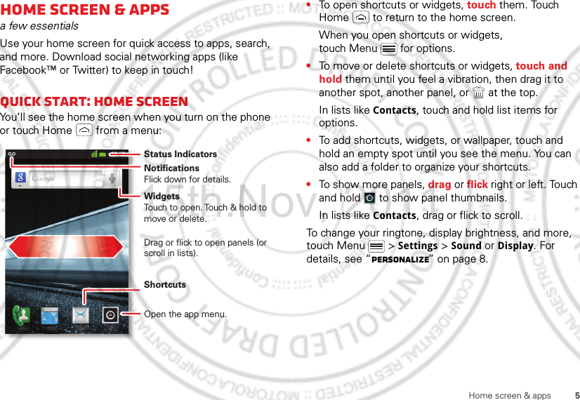 5Home screen &amp; appsHome screen &amp; appsa few essentialsUse your home screen for quick access to apps, search, and more. Download social networking apps (like Facebook™ or Twitter) to keep in touch!Quick start: Home screenYou’ll see the home screen when you turn on the phone or touch Home  from a menu:11:19NotificationsFlick down for details.Status IndicatorsShortcuts Open the app menu.WidgetsTouch to open. Touch &amp; hold to move or delete.Drag or flick to open panels (or scroll in lists).•To open shortcuts or widgets, touch them. Touch Home  to return to the home screen.When you open shortcuts or widgets, touch Menu  for options.•To move or delete shortcuts or widgets, touch and hold them until you feel a vibration, then drag it to another spot, another panel, or   at the top.In lists like Contacts, touch and hold list items for options.•To add shortcuts, widgets, or wallpaper, touch and hold an empty spot until you see the menu. You can also add a folder to organize your shortcuts.•To show more panels, drag or flick right or left. Touch and hold   to show panel thumbnails.In lists like Contacts, drag or flick to scroll.To change your ringtone, display brightness, and more, touch Menu  &gt; Settings &gt; Sound or Display. For details, see “Personalize” on page 8.15th.Nov, 2011