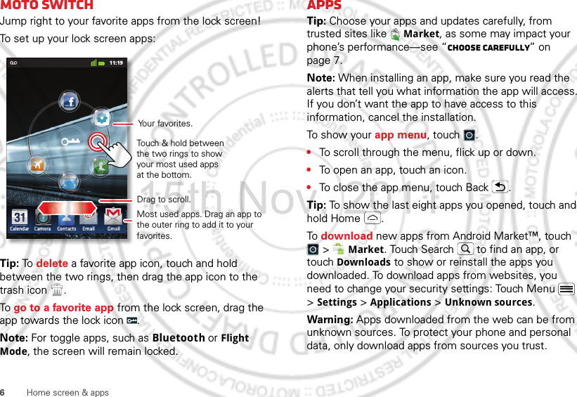 6Home screen &amp; appsmoto switchJump right to your favorite apps from the lock screen!To set up your lock screen apps:Tip: To  delete a favorite app icon, touch and hold between the two rings, then drag the app icon to the trash icon  .To go to a favorite app from the lock screen, drag the app towards the lock icon  .Note: For toggle apps, such as Bluetooth or Flight Mode, the screen will remain locked.11:19Calendar Camera Contacts Email GmailDrag to scroll.Touch &amp; hold between the two rings to show your most used apps at the bottom.Most used apps. Drag an app to the outer ring to add it to your favorites.Your favorites.AppsTip: Choose your apps and updates carefully, from trusted sites like  Market, as some may impact your phone’s performance—see “Choose carefully” on page 7.Note: When installing an app, make sure you read the alerts that tell you what information the app will access. If you don’t want the app to have access to this information, cancel the installation.To show your app menu, touch .•To scroll through the menu, flick up or down.•To open an app, touch an icon.•To close the app menu, touch Back .Tip: To show the last eight apps you opened, touch and hold Home .To download new apps from Android Market™, touch  &gt;  Market. Touch Search  to find an app, or touch Downloads to show or reinstall the apps you downloaded. To download apps from websites, you need to change your security settings: Touch Menu  &gt; Settings &gt; Applications &gt; Unknown sources.Warning: Apps downloaded from the web can be from unknown sources. To protect your phone and personal data, only download apps from sources you trust.15th.Nov, 2011