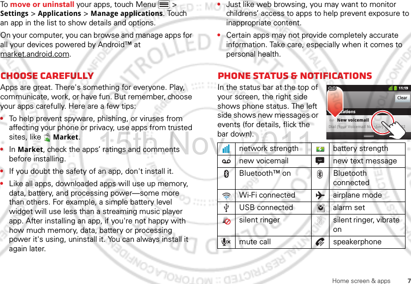 7Home screen &amp; appsTo move or uninstall your apps, touch Menu  &gt; Settings &gt; Applications &gt; Manage applications. Touch an app in the list to show details and options.On your computer, you can browse and manage apps for all your devices powered by Android™ at market.android.com.Choose carefullyApps are great. There&apos;s something for everyone. Play, communicate, work, or have fun. But remember, choose your apps carefully. Here are a few tips:•To help prevent spyware, phishing, or viruses from affecting your phone or privacy, use apps from trusted sites, like  Market.•In Market, check the apps’ ratings and comments before installing.•If you doubt the safety of an app, don&apos;t install it.•Like all apps, downloaded apps will use up memory, data, battery, and processing power—some more than others. For example, a simple battery level widget will use less than a streaming music player app. After installing an app, if you&apos;re not happy with how much memory, data, battery or processing power it&apos;s using, uninstall it. You can always install it again later.•Just like web browsing, you may want to monitor childrens’ access to apps to help prevent exposure to inappropriate content.•Certain apps may not provide completely accurate information. Take care, especially when it comes to personal health.Phone status &amp; notificationsIn the status bar at the top of your screen, the right side shows phone status. The left side shows new messages or events (for details, flick the bar down).network strength battery strengthnew voicemail new text messageBluetooth™ on Bluetooth connectedWi-Fi connected airplane modeUSB connected alarm setsilent ringer silent ringer, vibrate onmute call speakerphoneClearNotifications10:32New voicemailDial (Your Voicemail Number)11:1915th.Nov, 2011
