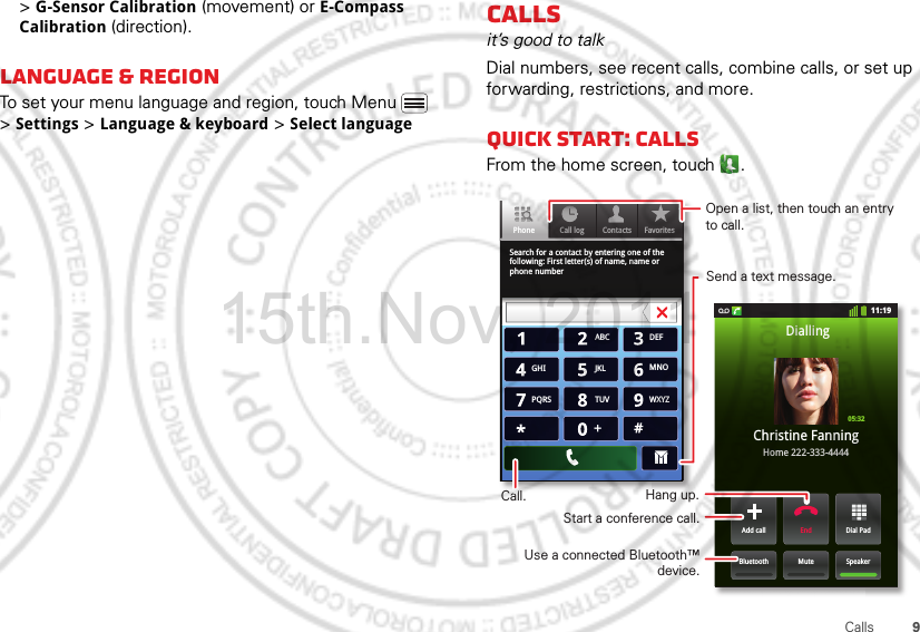 9Calls&gt; G-Sensor Calibration (movement) or E-Compass Calibration (direction).Language &amp; regionTo set your menu language and region, touch Menu  &gt; Settings &gt; Language &amp; keyboard &gt; Select languageCallsit’s good to talkDial numbers, see recent calls, combine calls, or set up forwarding, restrictions, and more.Quick start: CallsFrom the home screen, touch .Search for a contact by entering one of the following: First letter(s) of name, name or phone numberContacts FavoritesPhone Call log11:19Dial PadAdd callSpeakerMuteBluetoothEndChristine FanningHome 222-333-4444Dialling05:32ABC DEFMNOWXYZJKLTUVGHIPQRS+Open a list, then touch an entry to call.Send a text message.Use a connected Bluetooth™ device.Hang up.Start a conference call.Call.15th.Nov, 2011