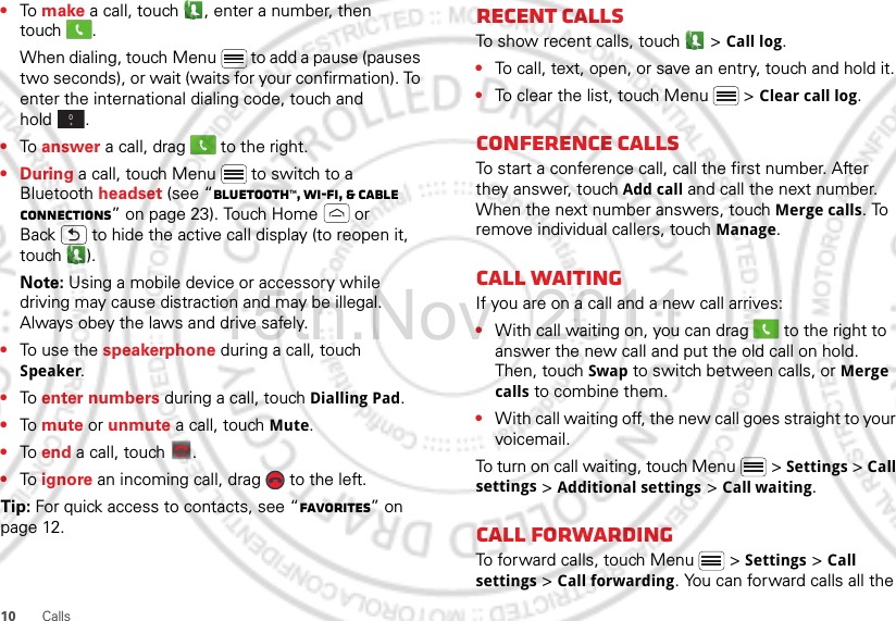 10 Calls•To make a call, touch , enter a number, then touch .When dialing, touch Menu  to add a pause (pauses two seconds), or wait (waits for your confirmation). To enter the international dialing code, touch and hold .•To answer a call, drag   to the right.•During a call, touch Menu  to switch to a Bluetooth headset (see “Bluetooth™, Wi-Fi, &amp; cable connections” on page 23). Touch Home  or Back  to hide the active call display (to reopen it, touch ).Note: Using a mobile device or accessory while driving may cause distraction and may be illegal. Always obey the laws and drive safely.•To use the speakerphone during a call, touch Speaker.•To enter numbers during a call, touch Dialling Pad.•To mute or unmute a call, touch Mute.•To end a call, touch  .•To ignore an incoming call, drag   to the left.Tip: For quick access to contacts, see “Favorites” on page 12.0+End callRecent callsTo show recent calls, touch   &gt; Call log.•To call, text, open, or save an entry, touch and hold it.•To clear the list, touch Menu  &gt; Clear call log.Conference callsTo start a conference call, call the first number. After they answer, touch Add call and call the next number. When the next number answers, touch Merge calls. To remove individual callers, touch Manage.Call waitingIf you are on a call and a new call arrives:•With call waiting on, you can drag   to the right to answer the new call and put the old call on hold. Then, touch Swap to switch between calls, or Merge calls to combine them.•With call waiting off, the new call goes straight to your voicemail.To turn on call waiting, touch Menu &gt; Settings &gt; Call settings &gt; Additional settings &gt; Call waiting.Call forwardingTo forward calls, touch Menu  &gt; Settings &gt; Call settings &gt; Call forwarding. You can forward calls all the 15th.Nov, 2011