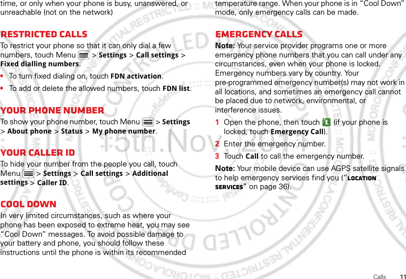 11Callstime, or only when your phone is busy, unanswered, or unreachable (not on the network)Restricted callsTo restrict your phone so that it can only dial a few numbers, touch Menu &gt; Settings &gt; Call settings &gt; Fixed dialling numbers.•To turn fixed dialing on, touch FDN activation.•To add or delete the allowed numbers, touch FDN list.Your phone numberTo show your phone number, touch Menu  &gt; Settings &gt; About phone &gt; Status &gt; My phone number.Your caller IDTo hide your number from the people you call, touch Menu &gt; Settings &gt; Call settings &gt; Additional settings &gt; Caller ID.Cool downIn very limited circumstances, such as where your phone has been exposed to extreme heat, you may see “Cool Down” messages. To avoid possible damage to your battery and phone, you should follow these instructions until the phone is within its recommended temperature range. When your phone is in “Cool Down” mode, only emergency calls can be made.Emergency callsNote: Your service provider programs one or more emergency phone numbers that you can call under any circumstances, even when your phone is locked. Emergency numbers vary by country. Your pre-programmed emergency number(s) may not work in all locations, and sometimes an emergency call cannot be placed due to network, environmental, or interference issues.  1Open the phone, then touch  (if your phone is locked, touch Emergency Call).2Enter the emergency number.3Touch Call to call the emergency number.Note: Your mobile device can use AGPS satellite signals to help emergency services find you (“Location Services” on page 36).15th.Nov, 2011