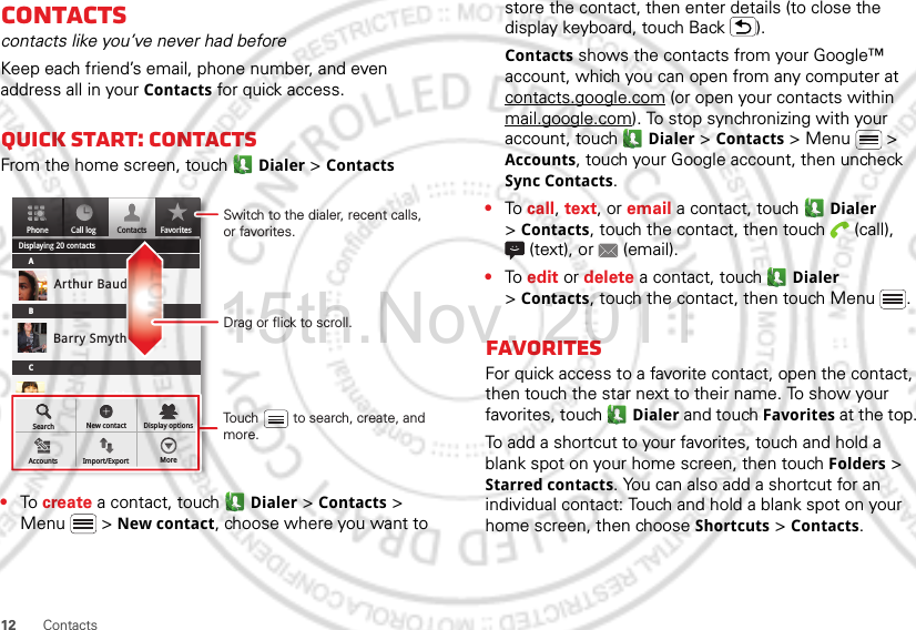 12 ContactsContactscontacts like you’ve never had beforeKeep each friend’s email, phone number, and even address all in your Contacts for quick access.Quick start: ContactsFrom the home screen, touch Dialer &gt; Contacts•To create a contact, touch Dialer &gt; Contacts &gt; Menu  &gt; New contact, choose where you want to PhoneDisplaying 20 contactsContacts FavoritesCall logABCArthur BaudoBarry SmythCheyenne MedinaChristine FanningSearch New contactAccounts Import/Export MoreDisplay optionsDrag or flick to scroll.Switch to the dialer, recent calls, or favorites.Touch         to search, create, and more.store the contact, then enter details (to close the display keyboard, touch Back ).Contacts shows the contacts from your Google™ account, which you can open from any computer at contacts.google.com (or open your contacts within mail.google.com). To stop synchronizing with your account, touch  Dialer &gt; Contacts &gt; Menu  &gt; Accounts, touch your Google account, then uncheck Sync Contacts.•To call, text, or email a contact, touch  Dialer &gt;Contacts, touch the contact, then touch  (call), (text), or  (email).•To edit or delete a contact, touch  Dialer &gt;Contacts, touch the contact, then touch Menu .FavoritesFor quick access to a favorite contact, open the contact, then touch the star next to their name. To show your favorites, touch  Dialer and touch Favorites at the top.To add a shortcut to your favorites, touch and hold a blank spot on your home screen, then touch Folders &gt; Starred contacts. You can also add a shortcut for an individual contact: Touch and hold a blank spot on your home screen, then choose Shortcuts &gt; Contacts.15th.Nov, 2011