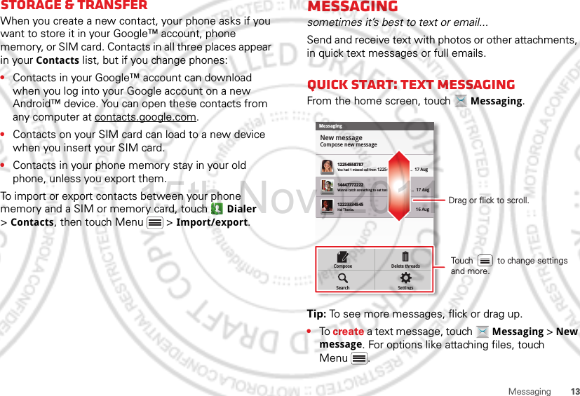 13MessagingStorage &amp; transferWhen you create a new contact, your phone asks if you want to store it in your Google™ account, phone memory, or SIM card. Contacts in all three places appear in your Contacts list, but if you change phones:•Contacts in your Google™ account can download when you log into your Google account on a new Android™ device. You can open these contacts from any computer at contacts.google.com.•Contacts on your SIM card can load to a new device when you insert your SIM card.•Contacts in your phone memory stay in your old phone, unless you export them.To import or export contacts between your phone memory and a SIM or memory card, touch  Dialer &gt;Contacts, then touch Menu  &gt; Import/export.Messagingsometimes it’s best to text or email...Send and receive text with photos or other attachments, in quick text messages or full emails.Quick start: Text messagingFrom the home screen, touch  Messaging.Tip: To see more messages, flick or drag up.•To create a text message, touch  Messaging &gt; New message. For options like attaching files, touch Menu .MessagingNew messageCompose new message1225455878714447772222You had 1 missed call from 122545458787   ...  17 Aug Wanna catch something to eat tonight? How about ...  17 Aug 12223334545Ha! Thanks. 16 Aug SettingsDelete threadsSearchComposeDrag or flick to scroll.Touch          to change settings and more.15th.Nov, 2011