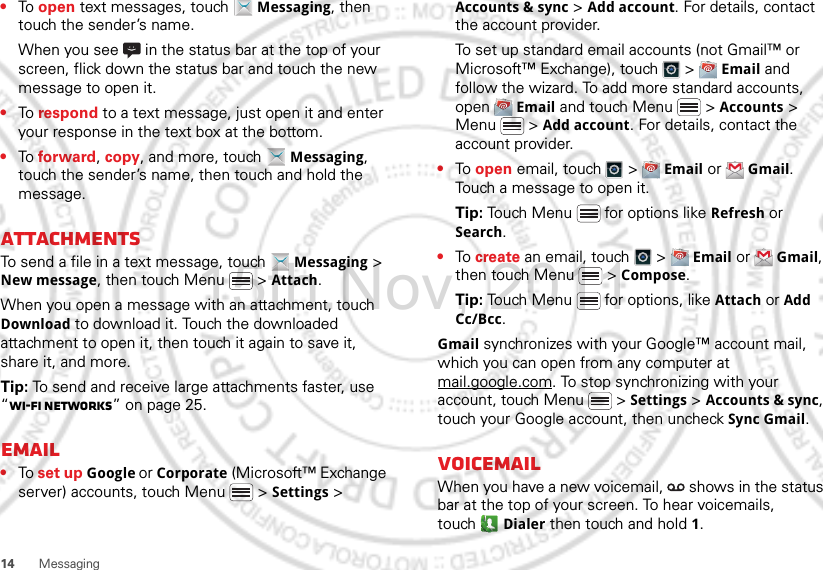 14 Messaging•To open text messages, touch  Messaging, then touch the sender’s name.When you see   in the status bar at the top of your screen, flick down the status bar and touch the new message to open it.•To respond to a text message, just open it and enter your response in the text box at the bottom.•To forward, copy, and more, touch  Messaging, touch the sender’s name, then touch and hold the message.AttachmentsTo send a file in a text message, touch  Messaging &gt; New message, then touch Menu  &gt; Attach.When you open a message with an attachment, touch Download to download it. Touch the downloaded attachment to open it, then touch it again to save it, share it, and more.Tip: To send and receive large attachments faster, use “Wi-Fi networks” on page 25.Email•To set up Google or Corporate (Microsoft™ Exchange server) accounts, touch Menu  &gt; Settings &gt; Accounts &amp; sync &gt; Add account. For details, contact the account provider.To set up standard email accounts (not Gmail™ or Microsoft™ Exchange), touch   &gt;  Email and follow the wizard. To add more standard accounts, open  Email and touch Menu  &gt; Accounts &gt; Menu  &gt; Add account. For details, contact the account provider.•To open email, touch   &gt;  Email or  Gmail. Touch a message to open it.Tip: Touch Menu  for options like Refresh or Search.•To create an email, touch   &gt;  Email or  Gmail, then touch Menu  &gt; Compose.Tip: Touch Menu  for options, like Attach or Add Cc/Bcc.Gmail synchronizes with your Google™ account mail, which you can open from any computer at mail.google.com. To stop synchronizing with your account, touch Menu  &gt; Settings &gt; Accounts &amp; sync, touch your Google account, then uncheck Sync Gmail.VoicemailWhen you have a new voicemail,   shows in the status bar at the top of your screen. To hear voicemails, touch Dialer then touch and hold 1.15th.Nov, 2011