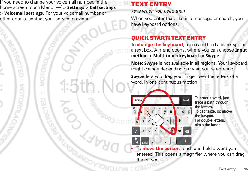 15Text entryIf you need to change your voicemail number, in the home screen touch Menu  &gt; Settings &gt; Call settings &gt; Voicemail settings. For your voicemail number or other details, contact your service provider.Text entrykeys when you need themWhen you enter text, like in a message or search, you have keyboard options.Quick start: Text entryTo change the keyboard, touch and hold a blank spot in a text box. A menu opens, where you can choose Input method &gt; Multi-touch keyboard or Swype.Note: Swype is not available in all regions. Your keyboard might change depending on what you’re entering.Swype lets you drag your finger over the letters of a word, in one continuous motion.•To move the cursor, touch and hold a word you entered. This opens a magnifier where you can drag the cursor.Send:-)asdfghj k lqwe r t y u i opzxcvbnmEN @# 12 3_%()!7890 /?&amp;$456+:;“,.SYMTo enter a word, just trace a path through the letters.To capitalize, go above the keypad.For double letters, circle the letter.To enter a word, just trace a path through the letters.To capitalize, go above the keypad.For double letters, circle the letter.AnneAnneAnneaenaen15th.Nov, 2011