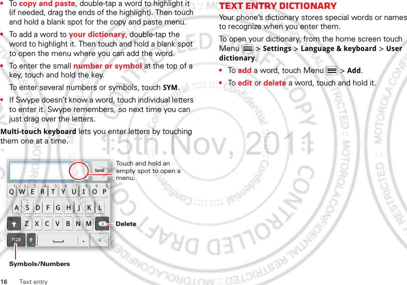 16 Text entry•To copy and paste, double-tap a word to highlight it (if needed, drag the ends of the highlight). Then touch and hold a blank spot for the copy and paste menu.•To add a word to your dictionary, double-tap the word to highlight it. Then touch and hold a blank spot to open the menu where you can add the word.•To enter the small number or symbol at the top of a key, touch and hold the key.To enter several numbers or symbols, touch SYM.•If Swype doesn’t know a word, touch individual letters to enter it. Swype remembers, so next time you can just drag over the letters.Multi-touch keyboard lets you enter letters by touching them one at a time.Send:-)ASDFGHJKLQWE R T Y U I OPZXCVBNM123 7890456?123.Touch and hold an empty spot to open a menu.DeleteSymbols/NumbersText entry dictionaryYour phone’s dictionary stores special words or names to recognize when you enter them.To open your dictionary, from the home screen touch Menu  &gt; Settings &gt; Language &amp; keyboard &gt; User dictionary.•To add a word, touch Menu  &gt; Add.•To edit or delete a word, touch and hold it.15th.Nov, 2011