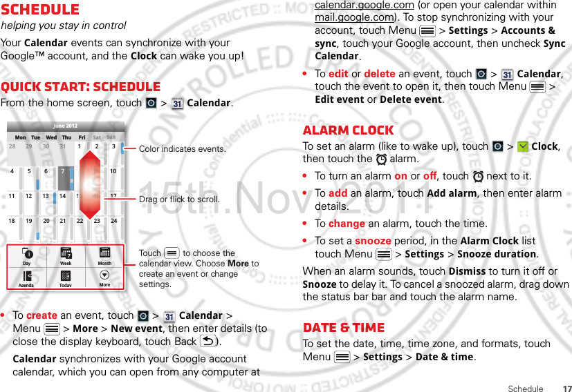 17ScheduleSchedulehelping you stay in controlYo ur  Calendar events can synchronize with your Google™ account, and the Clock can wake you up!Quick start: ScheduleFrom the home screen, touch   &gt;  Calendar.•To create an event, touch   &gt;  Calendar &gt; Menu  &gt; More &gt; New event, then enter details (to close the display keyboard, touch Back ).Calendar synchronizes with your Google account calendar, which you can open from any computer at SunMon Tue Wed Thu SatFri28 29 30 31 123456 891011 12 13 15 16 1718 19 20 22 23 2425 26 27 29 30 31123 56771421284June 2012Day WeekAgenda Today MoreMonthDrag or flick to scroll.Color indicates events.Touch         to choose the calendar view. Choose More to create an event or change settings.calendar.google.com (or open your calendar within mail.google.com). To stop synchronizing with your account, touch Menu  &gt; Settings &gt; Accounts &amp; sync, touch your Google account, then uncheck Sync Calendar.•To edit or delete an event, touch   &gt;  Calendar, touch the event to open it, then touch Menu  &gt; Edit event or Delete event.Alarm clockTo set an alarm (like to wake up), touch   &gt;  Clock, then touch the   alarm.•To turn an alarm on or off, touch   next to it.•To add an alarm, touch Add alarm, then enter alarm details.•To change an alarm, touch the time.•To set a snooze period, in the Alarm Clock list touch Menu  &gt; Settings &gt; Snooze duration.When an alarm sounds, touch Dismiss to turn it off or Snooze to delay it. To cancel a snoozed alarm, drag down the status bar bar and touch the alarm name.Date &amp; timeTo set the date, time, time zone, and formats, touch Menu  &gt; Settings &gt; Date &amp; time.15th.Nov, 2011