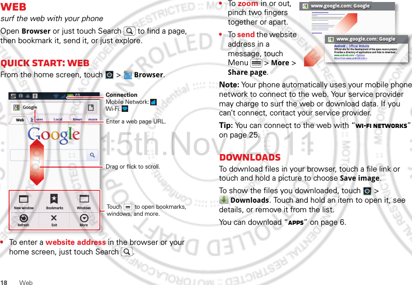 18 WebWebsurf the web with your phoneOpen Browser or just touch Search  to find a page, then bookmark it, send it, or just explore. Quick start: WebFrom the home screen, touch   &gt;  Browser.•To ent e r a website address in the browser or your home screen, just touch Search .New windowRefreshBookmarksExitWindowsMoreWeb Images Local News moreGoogleDrag or flick to scroll.Enter a web page URL.Touch        to open bookmarks, windows, and more.ConnectionMobile Network: Wi-Fi: •To zoom in or out, pinch two fingers together or apart.•To send the website address in a message, touch Menu  &gt; More &gt; Share page.Note: Your phone automatically uses your mobile phone network to connect to the web. Your service provider may charge to surf the web or download data. If you can’t connect, contact your service provider.Tip: You can connect to the web with “Wi-Fi networks” on page 25.DownloadsTo download files in your browser, touch a file link or touch and hold a picture to choose Save image.To show the files you downloaded, touch   &gt; Downloads. Touch and hold an item to open it, see details, or remove it from the list.You can download “Apps” on page 6.www.google.com: Googlewww.google.com: GoogleAndroid | Official WebsiteOfficial site for the development of the open source project. Provides a directory of applications and links to download ..www.android.com/ - OptionsMore from www.android.com »15th.Nov, 2011