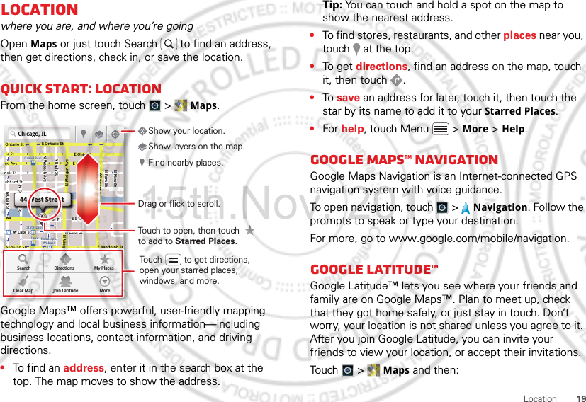 19LocationLocationwhere you are, and where you’re goingOpen Maps or just touch Search  to find an address, then get directions, check in, or save the location.Quick start: LocationFrom the home screen, touch  &gt;  Maps.Google Maps™ offers powerful, user-friendly mapping technology and local business information—including business locations, contact information, and driving directions.•To find an address, enter it in the search box at the top. The map moves to show the address.Chicago, ILN Clark StWacker DrME Ontario StE Ohio StN Rush StN Park StN New StN Wabash AveN Dearborn StE Grand AveE Randolph StN Micigan AveN Micigan AverD submuloC NW Lake St W Lake StE Wacker PlState/LakeGrand RedLakeRandolphSt MetraRandolph/WabashWashington-BlueE S WaterStMMMMOntario StDDDeeeeeaaarrbbboorrnnn SSSt44 West StreetASearchClear MapDirectionsJoin LatitudeMy PlacesMoreTouch to open, then touch to add to Starred Places.Drag or flick to scroll.Find nearby places.Show your location.Show layers on the map.Touch         to get directions, open your starred places, windows, and more.Tip: You can touch and hold a spot on the map to show the nearest address.•To find stores, restaurants, and other places near you, touch   at the top.•To get  directions, find an address on the map, touch it, then touch  .•To save an address for later, touch it, then touch the star by its name to add it to your Starred Places.•For help, touch Menu  &gt; More &gt; Help.Google Maps™ NavigationGoogle Maps Navigation is an Internet-connected GPS navigation system with voice guidance.To open navigation, touch  &gt;  Navigation. Follow the prompts to speak or type your destination.For more, go to www.google.com/mobile/navigation.Google Latitude™Google Latitude™ lets you see where your friends and family are on Google Maps™. Plan to meet up, check that they got home safely, or just stay in touch. Don’t worry, your location is not shared unless you agree to it. After you join Google Latitude, you can invite your friends to view your location, or accept their invitations.Touch  &gt; Maps and then:15th.Nov, 2011